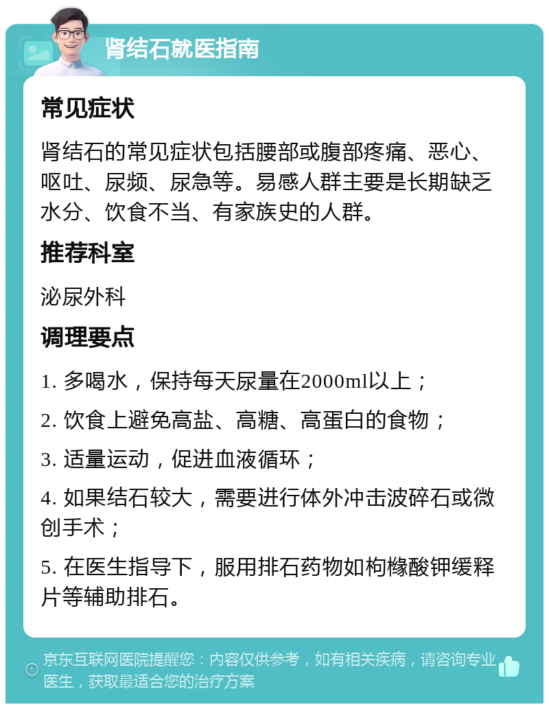 肾结石就医指南 常见症状 肾结石的常见症状包括腰部或腹部疼痛、恶心、呕吐、尿频、尿急等。易感人群主要是长期缺乏水分、饮食不当、有家族史的人群。 推荐科室 泌尿外科 调理要点 1. 多喝水，保持每天尿量在2000ml以上； 2. 饮食上避免高盐、高糖、高蛋白的食物； 3. 适量运动，促进血液循环； 4. 如果结石较大，需要进行体外冲击波碎石或微创手术； 5. 在医生指导下，服用排石药物如枸橼酸钾缓释片等辅助排石。