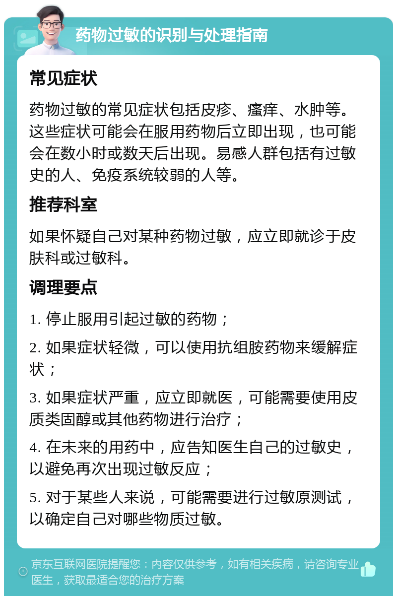 药物过敏的识别与处理指南 常见症状 药物过敏的常见症状包括皮疹、瘙痒、水肿等。这些症状可能会在服用药物后立即出现，也可能会在数小时或数天后出现。易感人群包括有过敏史的人、免疫系统较弱的人等。 推荐科室 如果怀疑自己对某种药物过敏，应立即就诊于皮肤科或过敏科。 调理要点 1. 停止服用引起过敏的药物； 2. 如果症状轻微，可以使用抗组胺药物来缓解症状； 3. 如果症状严重，应立即就医，可能需要使用皮质类固醇或其他药物进行治疗； 4. 在未来的用药中，应告知医生自己的过敏史，以避免再次出现过敏反应； 5. 对于某些人来说，可能需要进行过敏原测试，以确定自己对哪些物质过敏。