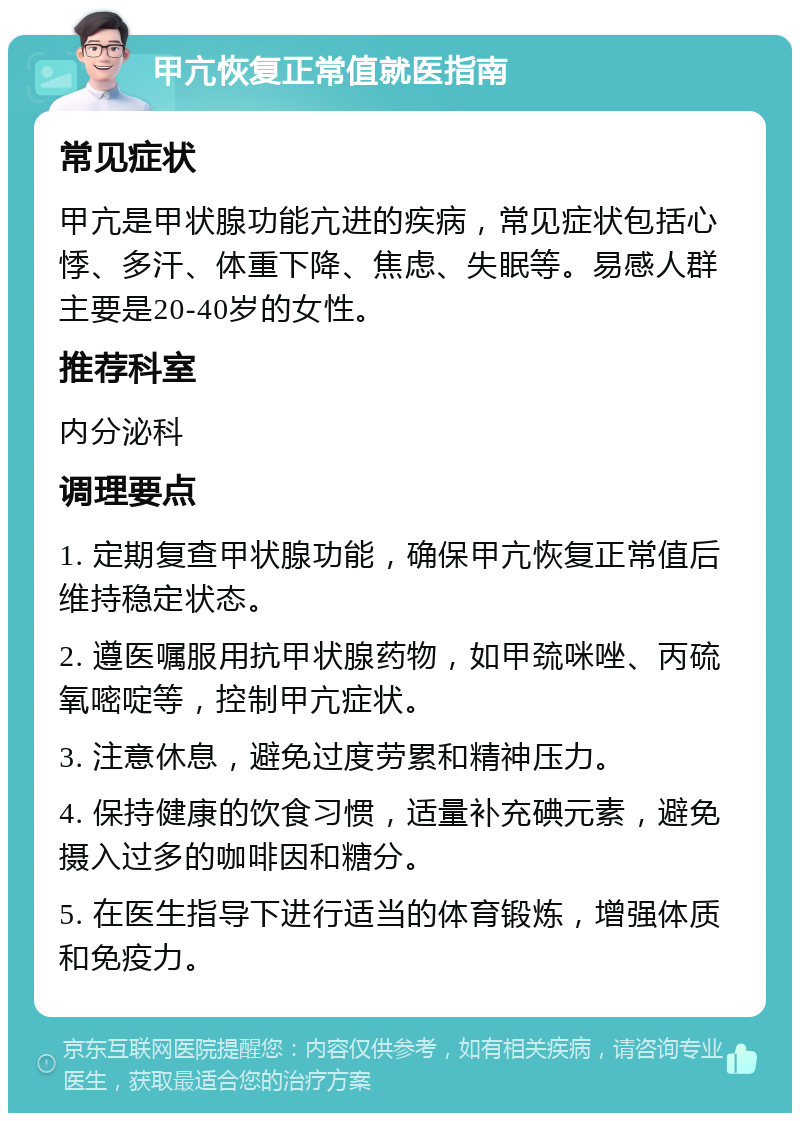 甲亢恢复正常值就医指南 常见症状 甲亢是甲状腺功能亢进的疾病，常见症状包括心悸、多汗、体重下降、焦虑、失眠等。易感人群主要是20-40岁的女性。 推荐科室 内分泌科 调理要点 1. 定期复查甲状腺功能，确保甲亢恢复正常值后维持稳定状态。 2. 遵医嘱服用抗甲状腺药物，如甲巯咪唑、丙硫氧嘧啶等，控制甲亢症状。 3. 注意休息，避免过度劳累和精神压力。 4. 保持健康的饮食习惯，适量补充碘元素，避免摄入过多的咖啡因和糖分。 5. 在医生指导下进行适当的体育锻炼，增强体质和免疫力。