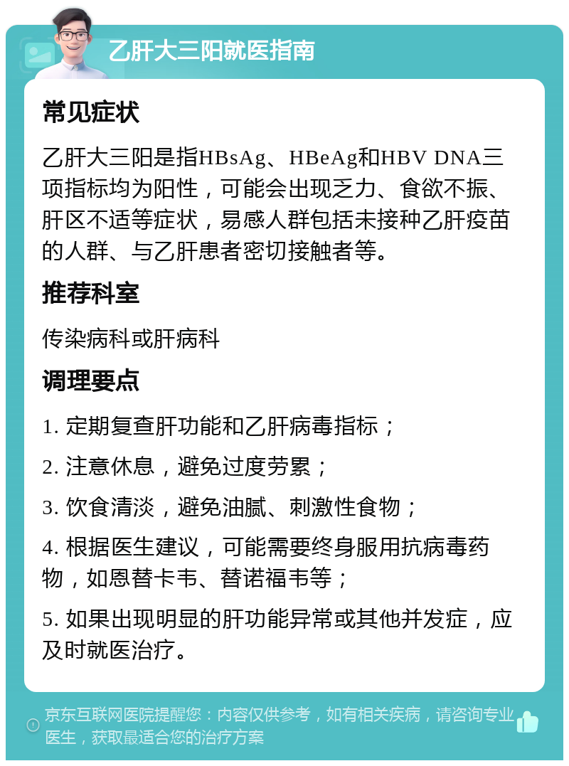 乙肝大三阳就医指南 常见症状 乙肝大三阳是指HBsAg、HBeAg和HBV DNA三项指标均为阳性，可能会出现乏力、食欲不振、肝区不适等症状，易感人群包括未接种乙肝疫苗的人群、与乙肝患者密切接触者等。 推荐科室 传染病科或肝病科 调理要点 1. 定期复查肝功能和乙肝病毒指标； 2. 注意休息，避免过度劳累； 3. 饮食清淡，避免油腻、刺激性食物； 4. 根据医生建议，可能需要终身服用抗病毒药物，如恩替卡韦、替诺福韦等； 5. 如果出现明显的肝功能异常或其他并发症，应及时就医治疗。