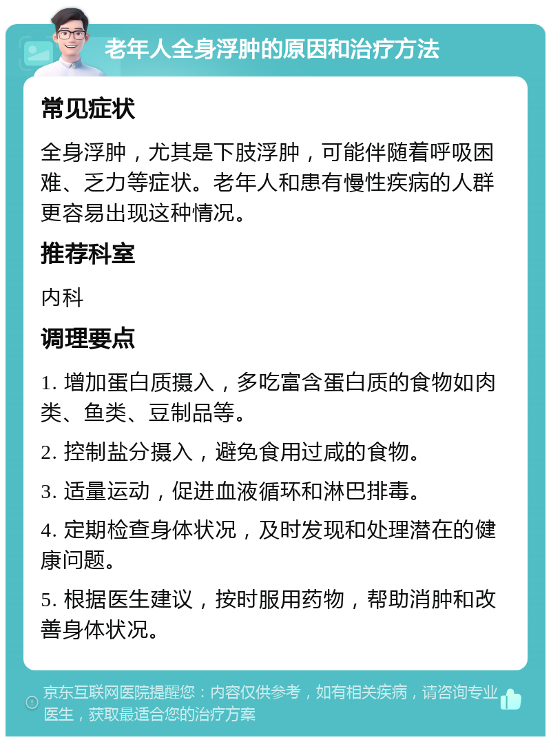 老年人全身浮肿的原因和治疗方法 常见症状 全身浮肿，尤其是下肢浮肿，可能伴随着呼吸困难、乏力等症状。老年人和患有慢性疾病的人群更容易出现这种情况。 推荐科室 内科 调理要点 1. 增加蛋白质摄入，多吃富含蛋白质的食物如肉类、鱼类、豆制品等。 2. 控制盐分摄入，避免食用过咸的食物。 3. 适量运动，促进血液循环和淋巴排毒。 4. 定期检查身体状况，及时发现和处理潜在的健康问题。 5. 根据医生建议，按时服用药物，帮助消肿和改善身体状况。