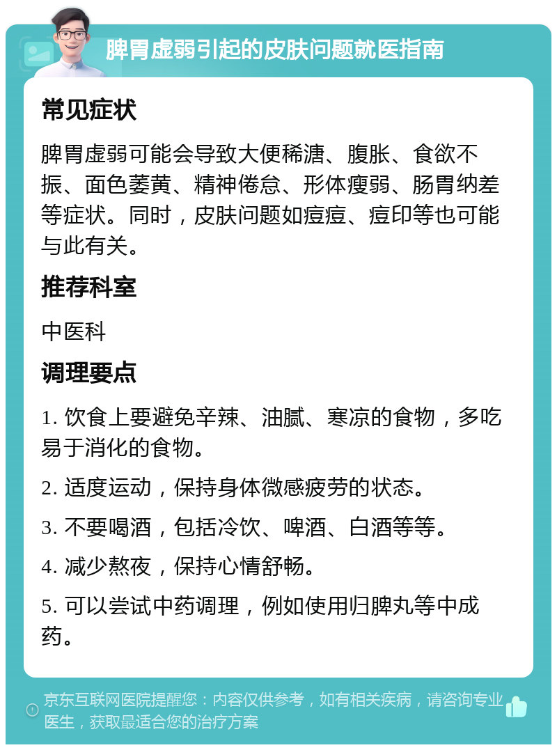 脾胃虚弱引起的皮肤问题就医指南 常见症状 脾胃虚弱可能会导致大便稀溏、腹胀、食欲不振、面色萎黄、精神倦怠、形体瘦弱、肠胃纳差等症状。同时，皮肤问题如痘痘、痘印等也可能与此有关。 推荐科室 中医科 调理要点 1. 饮食上要避免辛辣、油腻、寒凉的食物，多吃易于消化的食物。 2. 适度运动，保持身体微感疲劳的状态。 3. 不要喝酒，包括冷饮、啤酒、白酒等等。 4. 减少熬夜，保持心情舒畅。 5. 可以尝试中药调理，例如使用归脾丸等中成药。