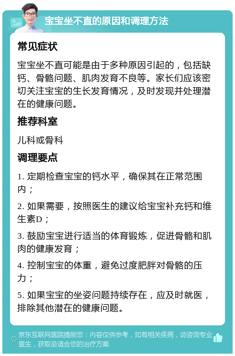 宝宝坐不直的原因和调理方法 常见症状 宝宝坐不直可能是由于多种原因引起的，包括缺钙、骨骼问题、肌肉发育不良等。家长们应该密切关注宝宝的生长发育情况，及时发现并处理潜在的健康问题。 推荐科室 儿科或骨科 调理要点 1. 定期检查宝宝的钙水平，确保其在正常范围内； 2. 如果需要，按照医生的建议给宝宝补充钙和维生素D； 3. 鼓励宝宝进行适当的体育锻炼，促进骨骼和肌肉的健康发育； 4. 控制宝宝的体重，避免过度肥胖对骨骼的压力； 5. 如果宝宝的坐姿问题持续存在，应及时就医，排除其他潜在的健康问题。