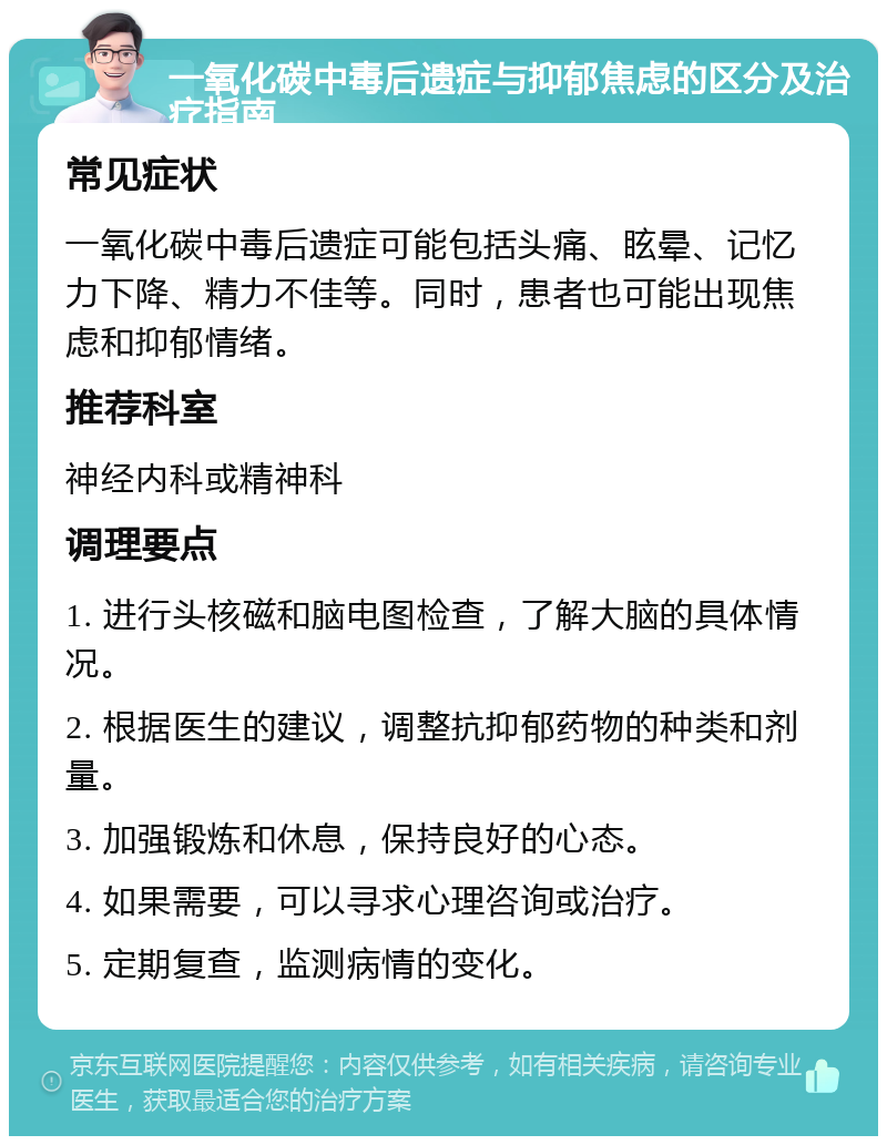 一氧化碳中毒后遗症与抑郁焦虑的区分及治疗指南 常见症状 一氧化碳中毒后遗症可能包括头痛、眩晕、记忆力下降、精力不佳等。同时，患者也可能出现焦虑和抑郁情绪。 推荐科室 神经内科或精神科 调理要点 1. 进行头核磁和脑电图检查，了解大脑的具体情况。 2. 根据医生的建议，调整抗抑郁药物的种类和剂量。 3. 加强锻炼和休息，保持良好的心态。 4. 如果需要，可以寻求心理咨询或治疗。 5. 定期复查，监测病情的变化。