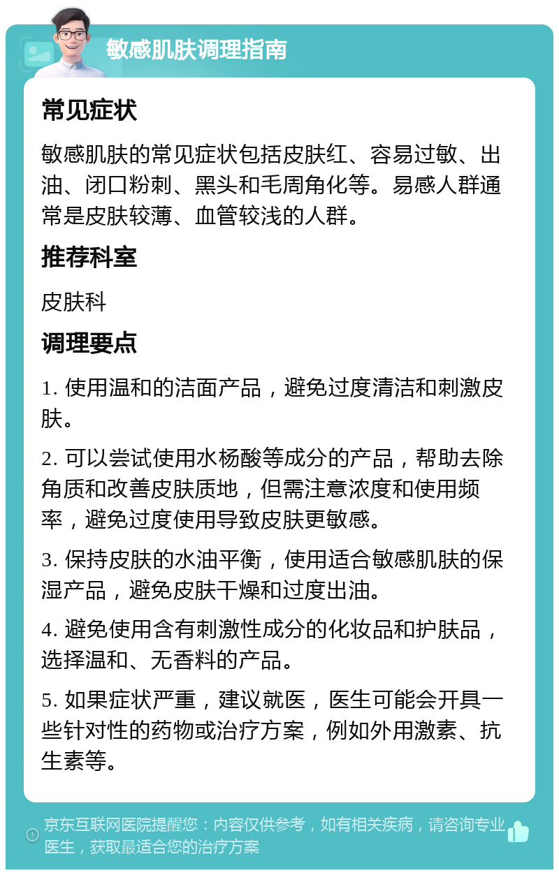 敏感肌肤调理指南 常见症状 敏感肌肤的常见症状包括皮肤红、容易过敏、出油、闭口粉刺、黑头和毛周角化等。易感人群通常是皮肤较薄、血管较浅的人群。 推荐科室 皮肤科 调理要点 1. 使用温和的洁面产品，避免过度清洁和刺激皮肤。 2. 可以尝试使用水杨酸等成分的产品，帮助去除角质和改善皮肤质地，但需注意浓度和使用频率，避免过度使用导致皮肤更敏感。 3. 保持皮肤的水油平衡，使用适合敏感肌肤的保湿产品，避免皮肤干燥和过度出油。 4. 避免使用含有刺激性成分的化妆品和护肤品，选择温和、无香料的产品。 5. 如果症状严重，建议就医，医生可能会开具一些针对性的药物或治疗方案，例如外用激素、抗生素等。