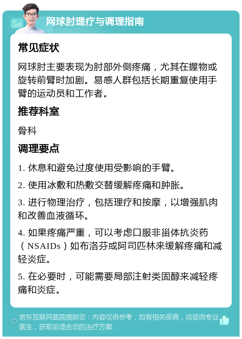 网球肘理疗与调理指南 常见症状 网球肘主要表现为肘部外侧疼痛，尤其在握物或旋转前臂时加剧。易感人群包括长期重复使用手臂的运动员和工作者。 推荐科室 骨科 调理要点 1. 休息和避免过度使用受影响的手臂。 2. 使用冰敷和热敷交替缓解疼痛和肿胀。 3. 进行物理治疗，包括理疗和按摩，以增强肌肉和改善血液循环。 4. 如果疼痛严重，可以考虑口服非甾体抗炎药（NSAIDs）如布洛芬或阿司匹林来缓解疼痛和减轻炎症。 5. 在必要时，可能需要局部注射类固醇来减轻疼痛和炎症。