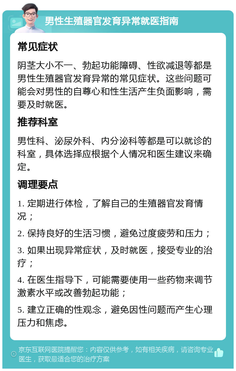 男性生殖器官发育异常就医指南 常见症状 阴茎大小不一、勃起功能障碍、性欲减退等都是男性生殖器官发育异常的常见症状。这些问题可能会对男性的自尊心和性生活产生负面影响，需要及时就医。 推荐科室 男性科、泌尿外科、内分泌科等都是可以就诊的科室，具体选择应根据个人情况和医生建议来确定。 调理要点 1. 定期进行体检，了解自己的生殖器官发育情况； 2. 保持良好的生活习惯，避免过度疲劳和压力； 3. 如果出现异常症状，及时就医，接受专业的治疗； 4. 在医生指导下，可能需要使用一些药物来调节激素水平或改善勃起功能； 5. 建立正确的性观念，避免因性问题而产生心理压力和焦虑。