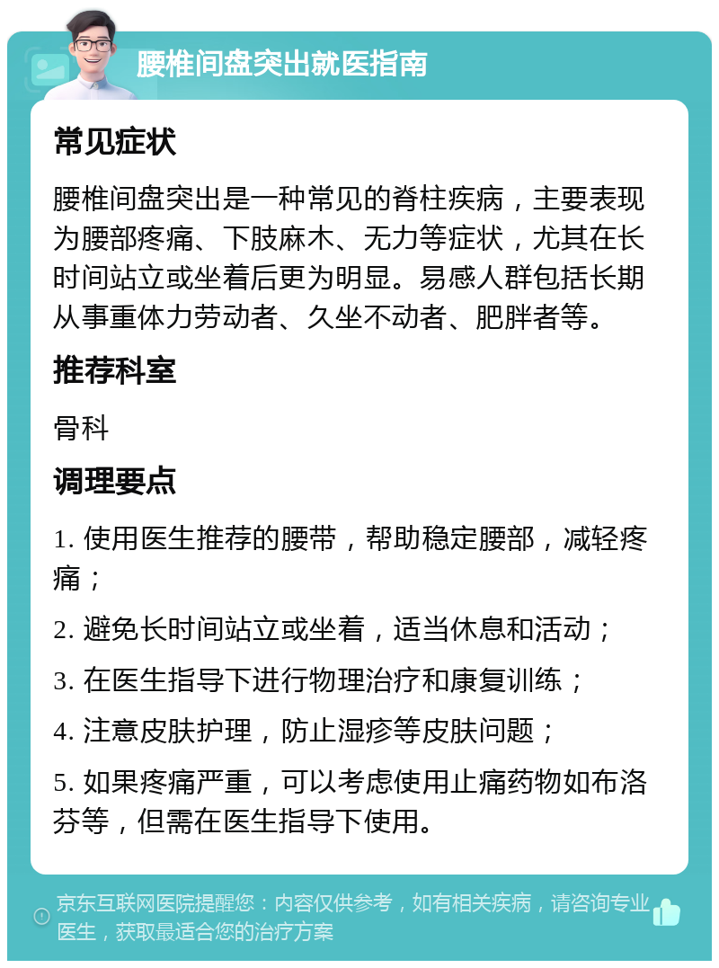 腰椎间盘突出就医指南 常见症状 腰椎间盘突出是一种常见的脊柱疾病，主要表现为腰部疼痛、下肢麻木、无力等症状，尤其在长时间站立或坐着后更为明显。易感人群包括长期从事重体力劳动者、久坐不动者、肥胖者等。 推荐科室 骨科 调理要点 1. 使用医生推荐的腰带，帮助稳定腰部，减轻疼痛； 2. 避免长时间站立或坐着，适当休息和活动； 3. 在医生指导下进行物理治疗和康复训练； 4. 注意皮肤护理，防止湿疹等皮肤问题； 5. 如果疼痛严重，可以考虑使用止痛药物如布洛芬等，但需在医生指导下使用。