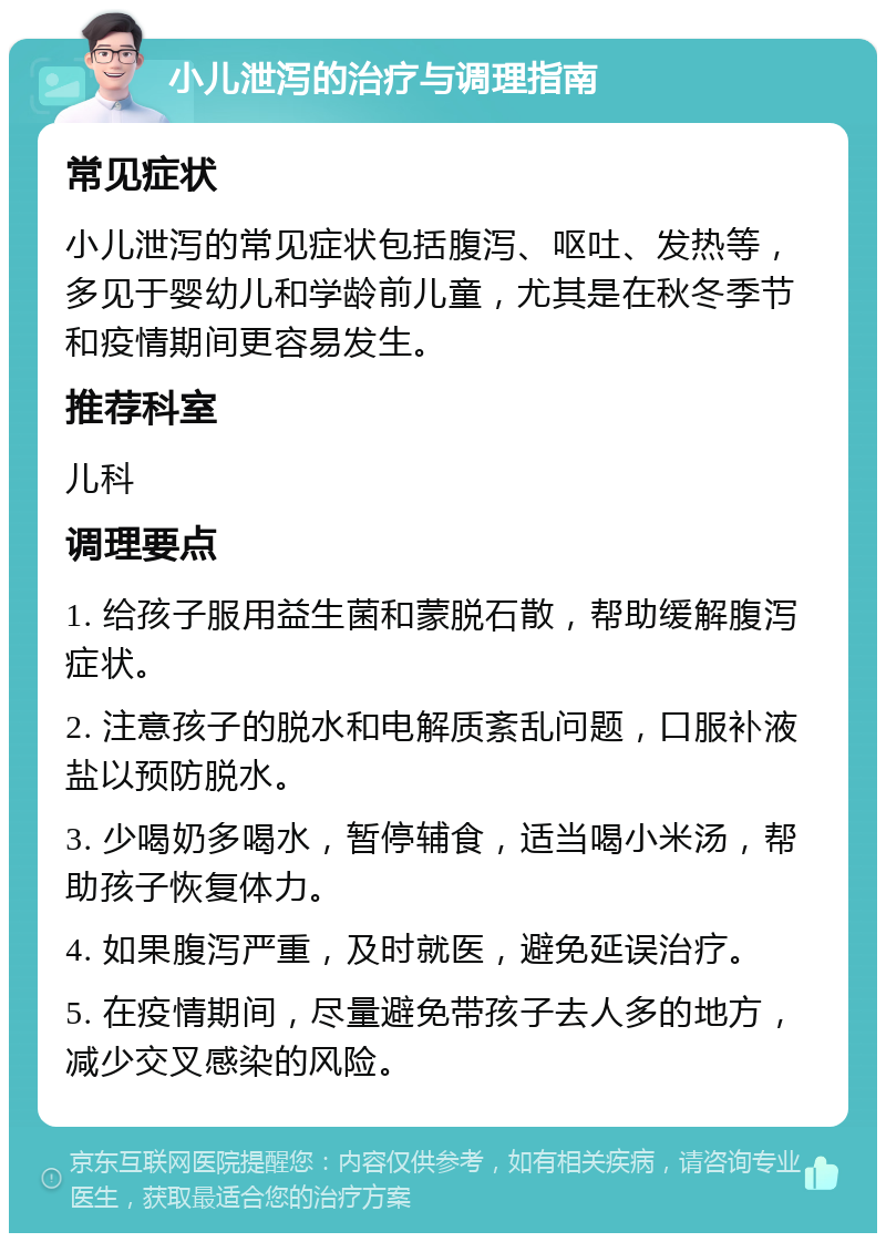 小儿泄泻的治疗与调理指南 常见症状 小儿泄泻的常见症状包括腹泻、呕吐、发热等，多见于婴幼儿和学龄前儿童，尤其是在秋冬季节和疫情期间更容易发生。 推荐科室 儿科 调理要点 1. 给孩子服用益生菌和蒙脱石散，帮助缓解腹泻症状。 2. 注意孩子的脱水和电解质紊乱问题，口服补液盐以预防脱水。 3. 少喝奶多喝水，暂停辅食，适当喝小米汤，帮助孩子恢复体力。 4. 如果腹泻严重，及时就医，避免延误治疗。 5. 在疫情期间，尽量避免带孩子去人多的地方，减少交叉感染的风险。