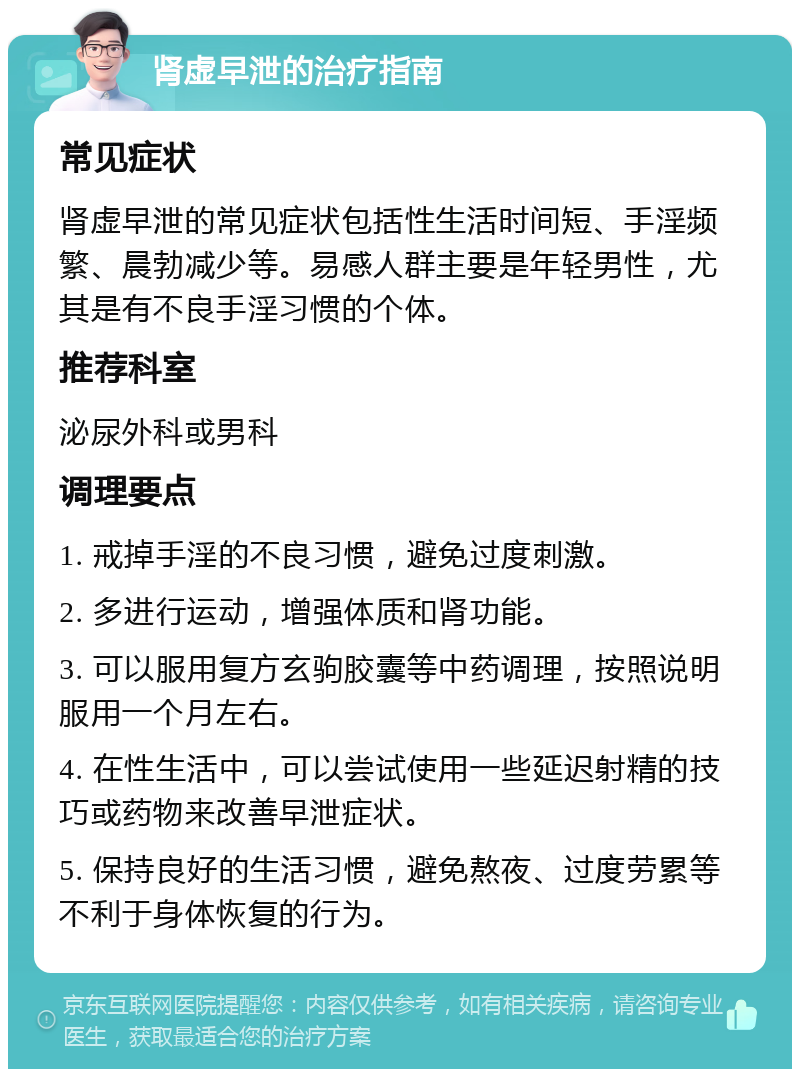 肾虚早泄的治疗指南 常见症状 肾虚早泄的常见症状包括性生活时间短、手淫频繁、晨勃减少等。易感人群主要是年轻男性，尤其是有不良手淫习惯的个体。 推荐科室 泌尿外科或男科 调理要点 1. 戒掉手淫的不良习惯，避免过度刺激。 2. 多进行运动，增强体质和肾功能。 3. 可以服用复方玄驹胶囊等中药调理，按照说明服用一个月左右。 4. 在性生活中，可以尝试使用一些延迟射精的技巧或药物来改善早泄症状。 5. 保持良好的生活习惯，避免熬夜、过度劳累等不利于身体恢复的行为。