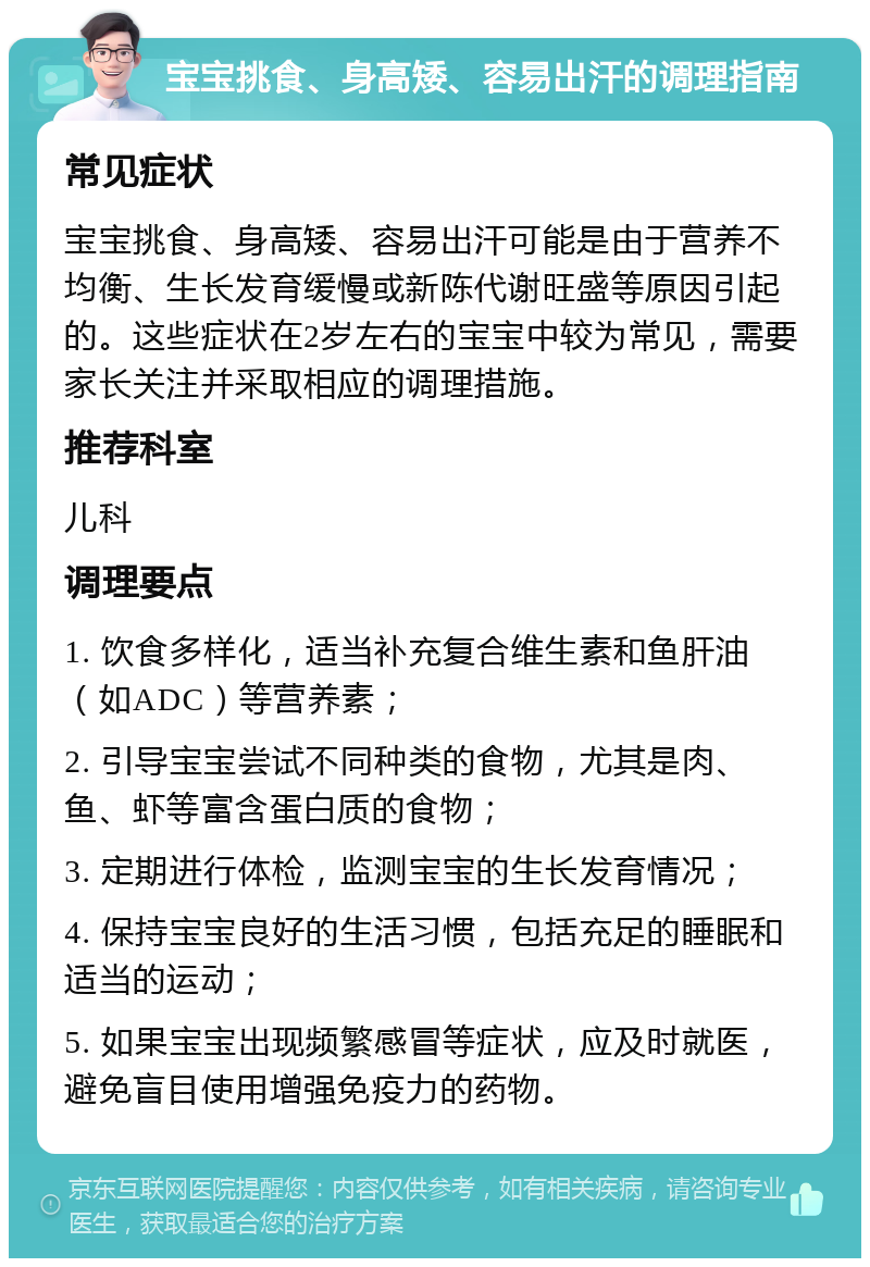 宝宝挑食、身高矮、容易出汗的调理指南 常见症状 宝宝挑食、身高矮、容易出汗可能是由于营养不均衡、生长发育缓慢或新陈代谢旺盛等原因引起的。这些症状在2岁左右的宝宝中较为常见，需要家长关注并采取相应的调理措施。 推荐科室 儿科 调理要点 1. 饮食多样化，适当补充复合维生素和鱼肝油（如ADC）等营养素； 2. 引导宝宝尝试不同种类的食物，尤其是肉、鱼、虾等富含蛋白质的食物； 3. 定期进行体检，监测宝宝的生长发育情况； 4. 保持宝宝良好的生活习惯，包括充足的睡眠和适当的运动； 5. 如果宝宝出现频繁感冒等症状，应及时就医，避免盲目使用增强免疫力的药物。