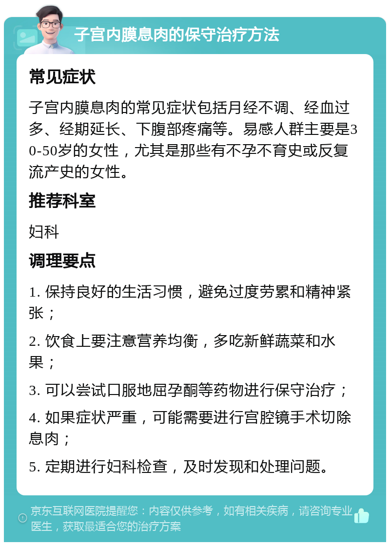 子宫内膜息肉的保守治疗方法 常见症状 子宫内膜息肉的常见症状包括月经不调、经血过多、经期延长、下腹部疼痛等。易感人群主要是30-50岁的女性，尤其是那些有不孕不育史或反复流产史的女性。 推荐科室 妇科 调理要点 1. 保持良好的生活习惯，避免过度劳累和精神紧张； 2. 饮食上要注意营养均衡，多吃新鲜蔬菜和水果； 3. 可以尝试口服地屈孕酮等药物进行保守治疗； 4. 如果症状严重，可能需要进行宫腔镜手术切除息肉； 5. 定期进行妇科检查，及时发现和处理问题。