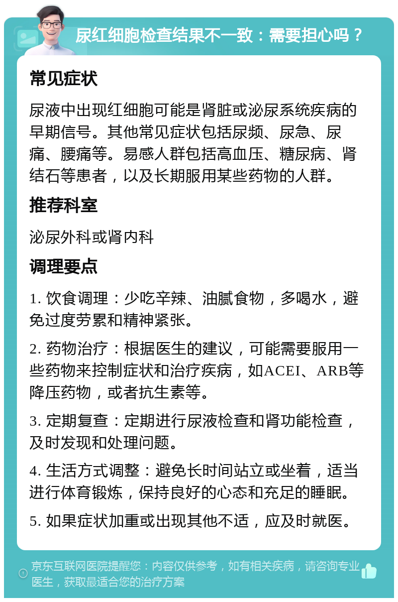 尿红细胞检查结果不一致：需要担心吗？ 常见症状 尿液中出现红细胞可能是肾脏或泌尿系统疾病的早期信号。其他常见症状包括尿频、尿急、尿痛、腰痛等。易感人群包括高血压、糖尿病、肾结石等患者，以及长期服用某些药物的人群。 推荐科室 泌尿外科或肾内科 调理要点 1. 饮食调理：少吃辛辣、油腻食物，多喝水，避免过度劳累和精神紧张。 2. 药物治疗：根据医生的建议，可能需要服用一些药物来控制症状和治疗疾病，如ACEI、ARB等降压药物，或者抗生素等。 3. 定期复查：定期进行尿液检查和肾功能检查，及时发现和处理问题。 4. 生活方式调整：避免长时间站立或坐着，适当进行体育锻炼，保持良好的心态和充足的睡眠。 5. 如果症状加重或出现其他不适，应及时就医。