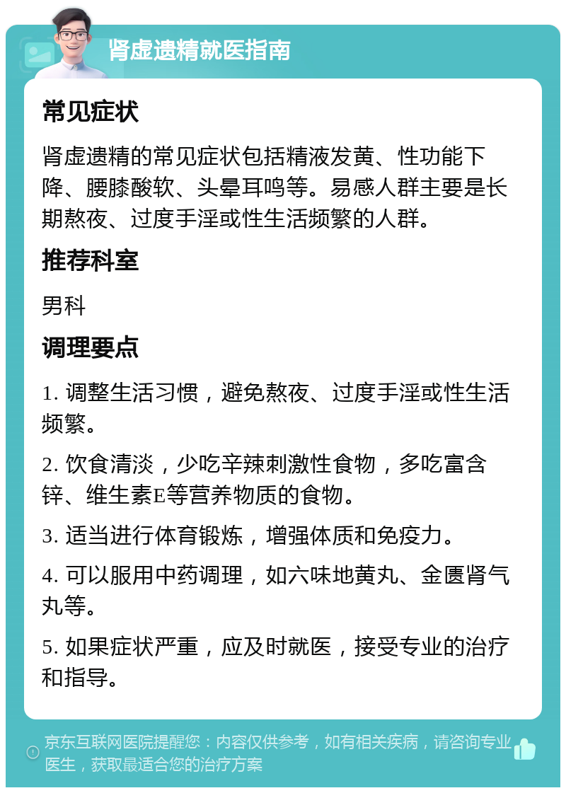 肾虚遗精就医指南 常见症状 肾虚遗精的常见症状包括精液发黄、性功能下降、腰膝酸软、头晕耳鸣等。易感人群主要是长期熬夜、过度手淫或性生活频繁的人群。 推荐科室 男科 调理要点 1. 调整生活习惯，避免熬夜、过度手淫或性生活频繁。 2. 饮食清淡，少吃辛辣刺激性食物，多吃富含锌、维生素E等营养物质的食物。 3. 适当进行体育锻炼，增强体质和免疫力。 4. 可以服用中药调理，如六味地黄丸、金匮肾气丸等。 5. 如果症状严重，应及时就医，接受专业的治疗和指导。