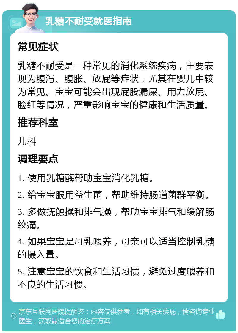 乳糖不耐受就医指南 常见症状 乳糖不耐受是一种常见的消化系统疾病，主要表现为腹泻、腹胀、放屁等症状，尤其在婴儿中较为常见。宝宝可能会出现屁股漏屎、用力放屁、脸红等情况，严重影响宝宝的健康和生活质量。 推荐科室 儿科 调理要点 1. 使用乳糖酶帮助宝宝消化乳糖。 2. 给宝宝服用益生菌，帮助维持肠道菌群平衡。 3. 多做抚触操和排气操，帮助宝宝排气和缓解肠绞痛。 4. 如果宝宝是母乳喂养，母亲可以适当控制乳糖的摄入量。 5. 注意宝宝的饮食和生活习惯，避免过度喂养和不良的生活习惯。