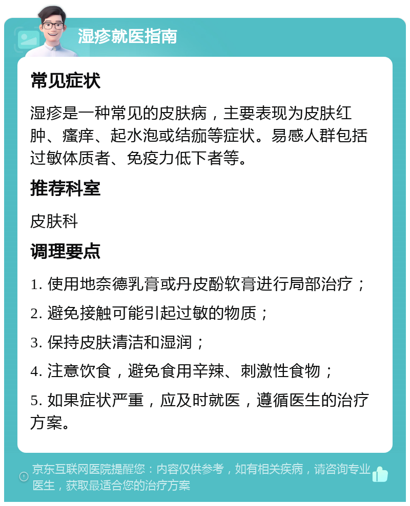 湿疹就医指南 常见症状 湿疹是一种常见的皮肤病，主要表现为皮肤红肿、瘙痒、起水泡或结痂等症状。易感人群包括过敏体质者、免疫力低下者等。 推荐科室 皮肤科 调理要点 1. 使用地奈德乳膏或丹皮酚软膏进行局部治疗； 2. 避免接触可能引起过敏的物质； 3. 保持皮肤清洁和湿润； 4. 注意饮食，避免食用辛辣、刺激性食物； 5. 如果症状严重，应及时就医，遵循医生的治疗方案。