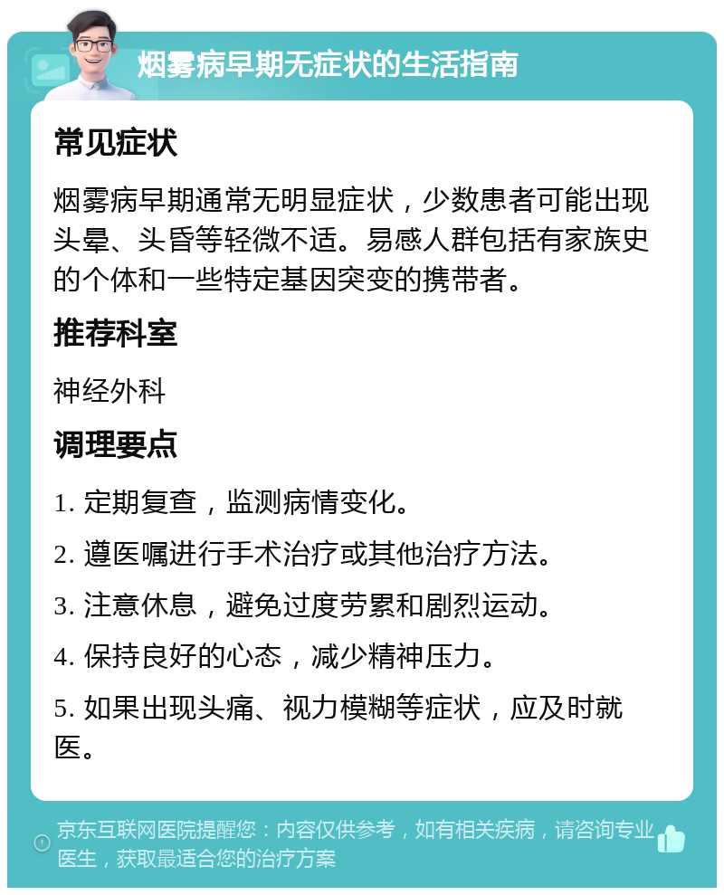 烟雾病早期无症状的生活指南 常见症状 烟雾病早期通常无明显症状，少数患者可能出现头晕、头昏等轻微不适。易感人群包括有家族史的个体和一些特定基因突变的携带者。 推荐科室 神经外科 调理要点 1. 定期复查，监测病情变化。 2. 遵医嘱进行手术治疗或其他治疗方法。 3. 注意休息，避免过度劳累和剧烈运动。 4. 保持良好的心态，减少精神压力。 5. 如果出现头痛、视力模糊等症状，应及时就医。