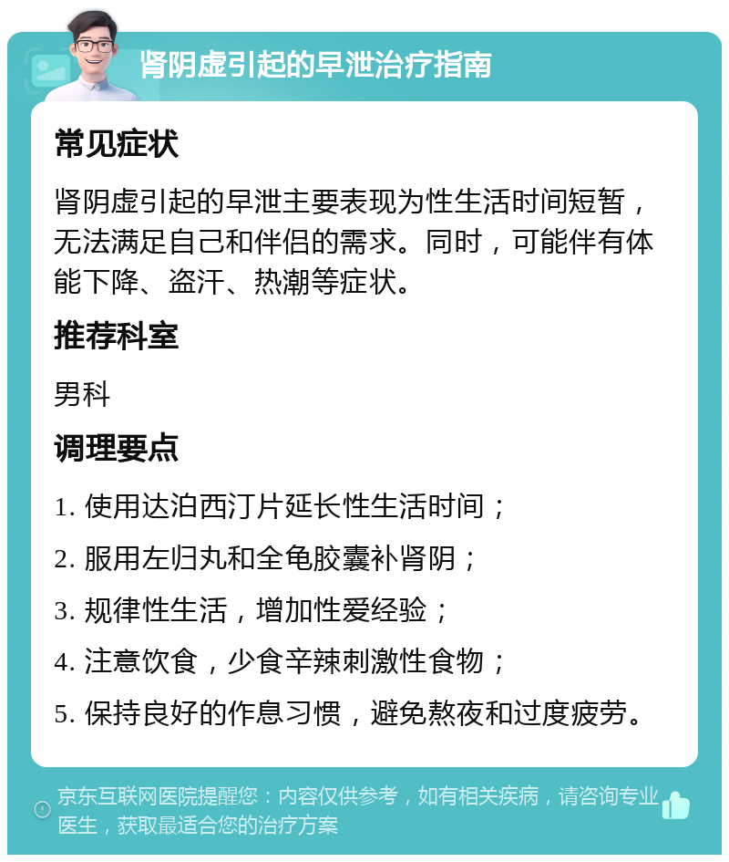 肾阴虚引起的早泄治疗指南 常见症状 肾阴虚引起的早泄主要表现为性生活时间短暂，无法满足自己和伴侣的需求。同时，可能伴有体能下降、盗汗、热潮等症状。 推荐科室 男科 调理要点 1. 使用达泊西汀片延长性生活时间； 2. 服用左归丸和全龟胶囊补肾阴； 3. 规律性生活，增加性爱经验； 4. 注意饮食，少食辛辣刺激性食物； 5. 保持良好的作息习惯，避免熬夜和过度疲劳。