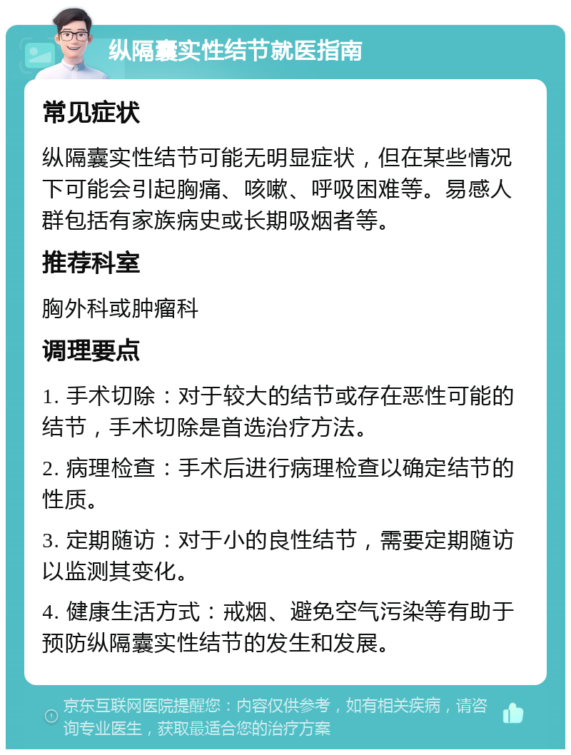 纵隔囊实性结节就医指南 常见症状 纵隔囊实性结节可能无明显症状，但在某些情况下可能会引起胸痛、咳嗽、呼吸困难等。易感人群包括有家族病史或长期吸烟者等。 推荐科室 胸外科或肿瘤科 调理要点 1. 手术切除：对于较大的结节或存在恶性可能的结节，手术切除是首选治疗方法。 2. 病理检查：手术后进行病理检查以确定结节的性质。 3. 定期随访：对于小的良性结节，需要定期随访以监测其变化。 4. 健康生活方式：戒烟、避免空气污染等有助于预防纵隔囊实性结节的发生和发展。