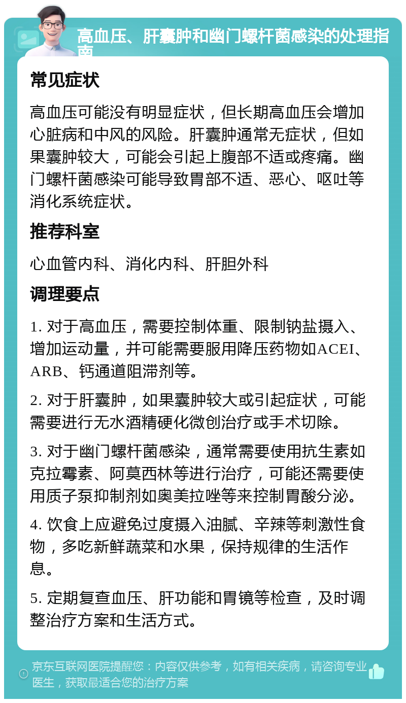 高血压、肝囊肿和幽门螺杆菌感染的处理指南 常见症状 高血压可能没有明显症状，但长期高血压会增加心脏病和中风的风险。肝囊肿通常无症状，但如果囊肿较大，可能会引起上腹部不适或疼痛。幽门螺杆菌感染可能导致胃部不适、恶心、呕吐等消化系统症状。 推荐科室 心血管内科、消化内科、肝胆外科 调理要点 1. 对于高血压，需要控制体重、限制钠盐摄入、增加运动量，并可能需要服用降压药物如ACEI、ARB、钙通道阻滞剂等。 2. 对于肝囊肿，如果囊肿较大或引起症状，可能需要进行无水酒精硬化微创治疗或手术切除。 3. 对于幽门螺杆菌感染，通常需要使用抗生素如克拉霉素、阿莫西林等进行治疗，可能还需要使用质子泵抑制剂如奥美拉唑等来控制胃酸分泌。 4. 饮食上应避免过度摄入油腻、辛辣等刺激性食物，多吃新鲜蔬菜和水果，保持规律的生活作息。 5. 定期复查血压、肝功能和胃镜等检查，及时调整治疗方案和生活方式。