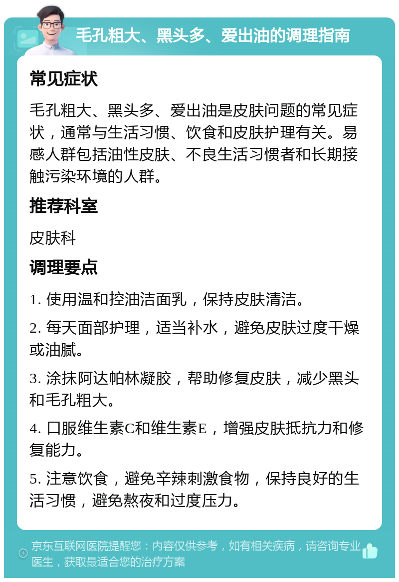 毛孔粗大、黑头多、爱出油的调理指南 常见症状 毛孔粗大、黑头多、爱出油是皮肤问题的常见症状，通常与生活习惯、饮食和皮肤护理有关。易感人群包括油性皮肤、不良生活习惯者和长期接触污染环境的人群。 推荐科室 皮肤科 调理要点 1. 使用温和控油洁面乳，保持皮肤清洁。 2. 每天面部护理，适当补水，避免皮肤过度干燥或油腻。 3. 涂抹阿达帕林凝胶，帮助修复皮肤，减少黑头和毛孔粗大。 4. 口服维生素C和维生素E，增强皮肤抵抗力和修复能力。 5. 注意饮食，避免辛辣刺激食物，保持良好的生活习惯，避免熬夜和过度压力。