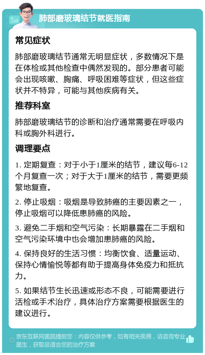 肺部磨玻璃结节就医指南 常见症状 肺部磨玻璃结节通常无明显症状，多数情况下是在体检或其他检查中偶然发现的。部分患者可能会出现咳嗽、胸痛、呼吸困难等症状，但这些症状并不特异，可能与其他疾病有关。 推荐科室 肺部磨玻璃结节的诊断和治疗通常需要在呼吸内科或胸外科进行。 调理要点 1. 定期复查：对于小于1厘米的结节，建议每6-12个月复查一次；对于大于1厘米的结节，需要更频繁地复查。 2. 停止吸烟：吸烟是导致肺癌的主要因素之一，停止吸烟可以降低患肺癌的风险。 3. 避免二手烟和空气污染：长期暴露在二手烟和空气污染环境中也会增加患肺癌的风险。 4. 保持良好的生活习惯：均衡饮食、适量运动、保持心情愉悦等都有助于提高身体免疫力和抵抗力。 5. 如果结节生长迅速或形态不良，可能需要进行活检或手术治疗，具体治疗方案需要根据医生的建议进行。