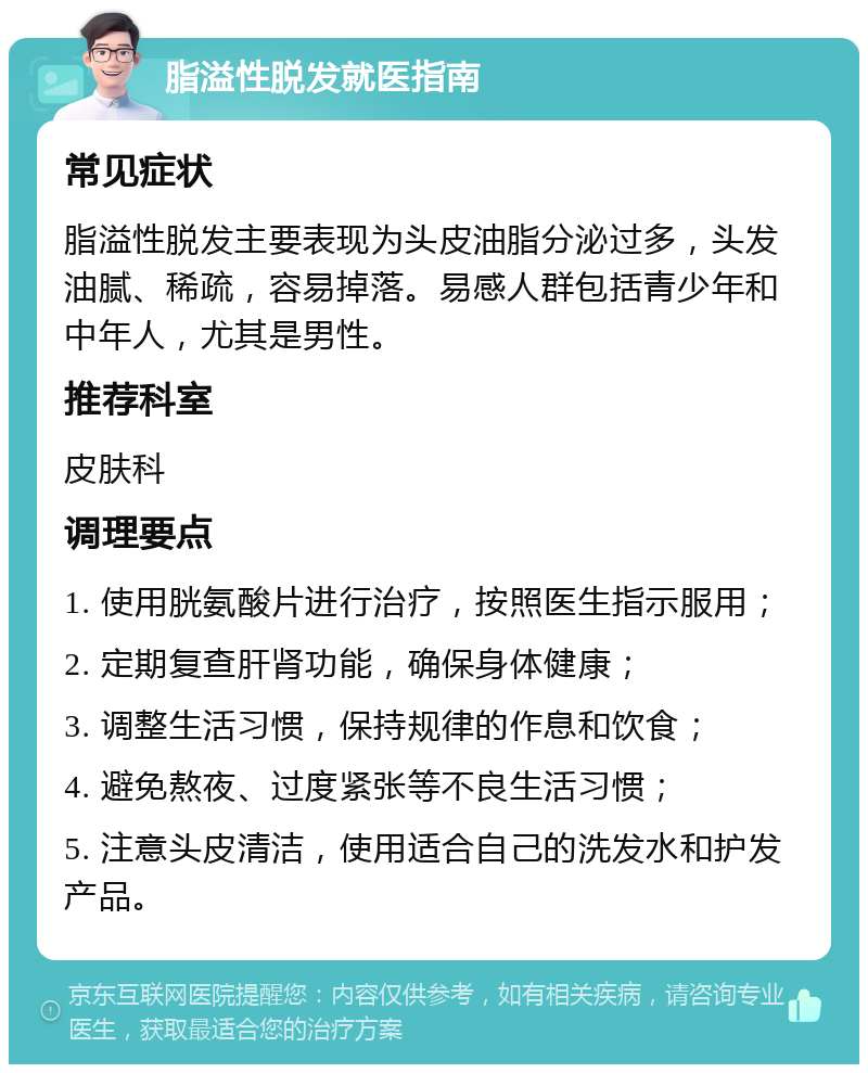 脂溢性脱发就医指南 常见症状 脂溢性脱发主要表现为头皮油脂分泌过多，头发油腻、稀疏，容易掉落。易感人群包括青少年和中年人，尤其是男性。 推荐科室 皮肤科 调理要点 1. 使用胱氨酸片进行治疗，按照医生指示服用； 2. 定期复查肝肾功能，确保身体健康； 3. 调整生活习惯，保持规律的作息和饮食； 4. 避免熬夜、过度紧张等不良生活习惯； 5. 注意头皮清洁，使用适合自己的洗发水和护发产品。