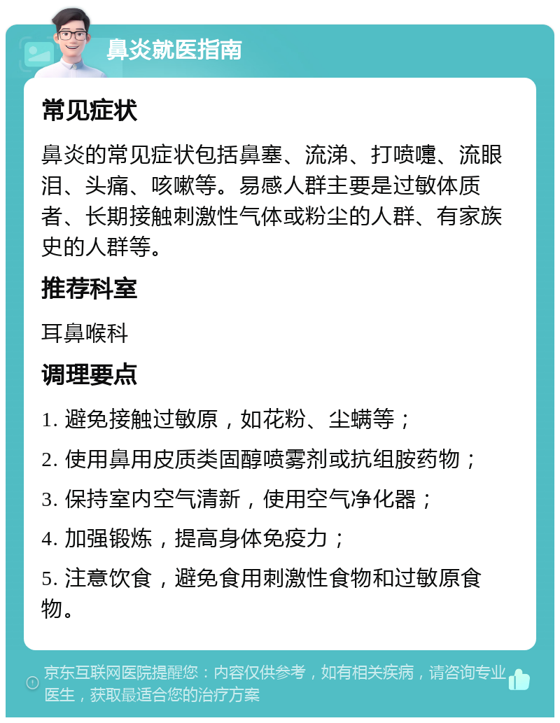 鼻炎就医指南 常见症状 鼻炎的常见症状包括鼻塞、流涕、打喷嚏、流眼泪、头痛、咳嗽等。易感人群主要是过敏体质者、长期接触刺激性气体或粉尘的人群、有家族史的人群等。 推荐科室 耳鼻喉科 调理要点 1. 避免接触过敏原，如花粉、尘螨等； 2. 使用鼻用皮质类固醇喷雾剂或抗组胺药物； 3. 保持室内空气清新，使用空气净化器； 4. 加强锻炼，提高身体免疫力； 5. 注意饮食，避免食用刺激性食物和过敏原食物。