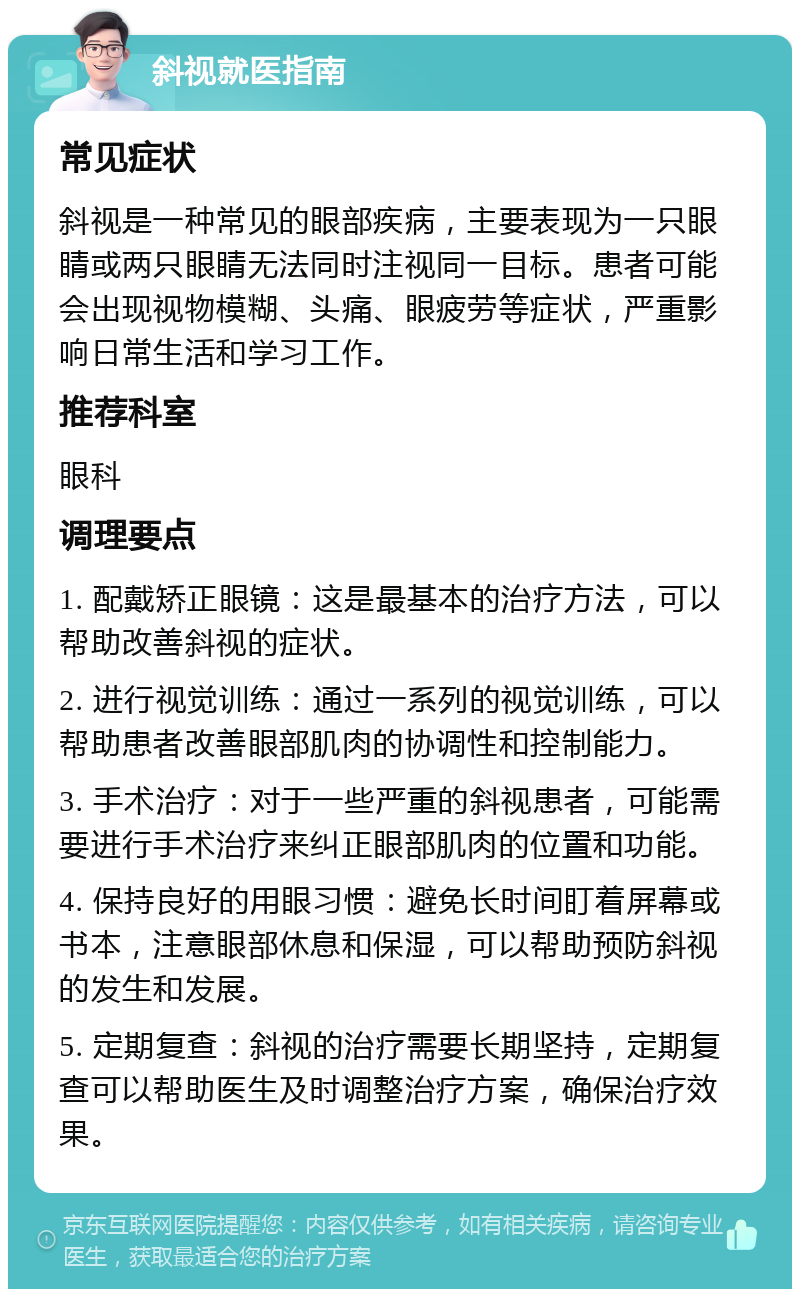 斜视就医指南 常见症状 斜视是一种常见的眼部疾病，主要表现为一只眼睛或两只眼睛无法同时注视同一目标。患者可能会出现视物模糊、头痛、眼疲劳等症状，严重影响日常生活和学习工作。 推荐科室 眼科 调理要点 1. 配戴矫正眼镜：这是最基本的治疗方法，可以帮助改善斜视的症状。 2. 进行视觉训练：通过一系列的视觉训练，可以帮助患者改善眼部肌肉的协调性和控制能力。 3. 手术治疗：对于一些严重的斜视患者，可能需要进行手术治疗来纠正眼部肌肉的位置和功能。 4. 保持良好的用眼习惯：避免长时间盯着屏幕或书本，注意眼部休息和保湿，可以帮助预防斜视的发生和发展。 5. 定期复查：斜视的治疗需要长期坚持，定期复查可以帮助医生及时调整治疗方案，确保治疗效果。