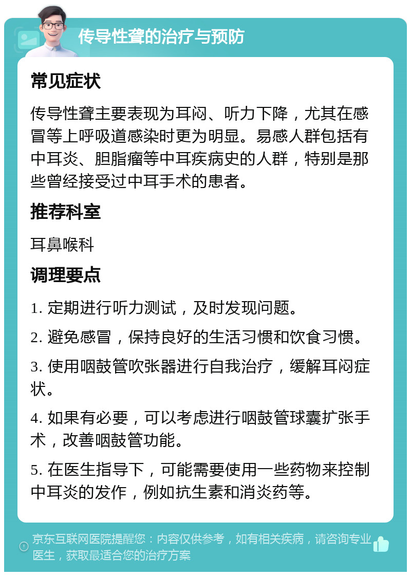 传导性聋的治疗与预防 常见症状 传导性聋主要表现为耳闷、听力下降，尤其在感冒等上呼吸道感染时更为明显。易感人群包括有中耳炎、胆脂瘤等中耳疾病史的人群，特别是那些曾经接受过中耳手术的患者。 推荐科室 耳鼻喉科 调理要点 1. 定期进行听力测试，及时发现问题。 2. 避免感冒，保持良好的生活习惯和饮食习惯。 3. 使用咽鼓管吹张器进行自我治疗，缓解耳闷症状。 4. 如果有必要，可以考虑进行咽鼓管球囊扩张手术，改善咽鼓管功能。 5. 在医生指导下，可能需要使用一些药物来控制中耳炎的发作，例如抗生素和消炎药等。