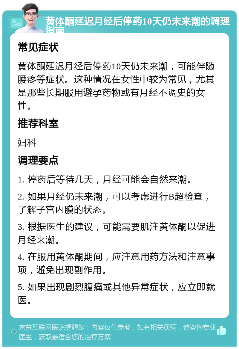 黄体酮延迟月经后停药10天仍未来潮的调理指南 常见症状 黄体酮延迟月经后停药10天仍未来潮，可能伴随腰疼等症状。这种情况在女性中较为常见，尤其是那些长期服用避孕药物或有月经不调史的女性。 推荐科室 妇科 调理要点 1. 停药后等待几天，月经可能会自然来潮。 2. 如果月经仍未来潮，可以考虑进行B超检查，了解子宫内膜的状态。 3. 根据医生的建议，可能需要肌注黄体酮以促进月经来潮。 4. 在服用黄体酮期间，应注意用药方法和注意事项，避免出现副作用。 5. 如果出现剧烈腹痛或其他异常症状，应立即就医。