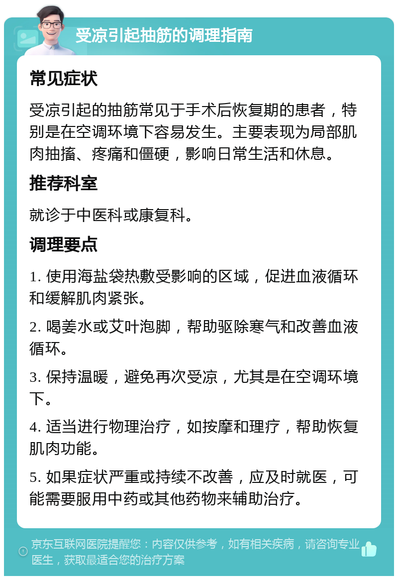 受凉引起抽筋的调理指南 常见症状 受凉引起的抽筋常见于手术后恢复期的患者，特别是在空调环境下容易发生。主要表现为局部肌肉抽搐、疼痛和僵硬，影响日常生活和休息。 推荐科室 就诊于中医科或康复科。 调理要点 1. 使用海盐袋热敷受影响的区域，促进血液循环和缓解肌肉紧张。 2. 喝姜水或艾叶泡脚，帮助驱除寒气和改善血液循环。 3. 保持温暖，避免再次受凉，尤其是在空调环境下。 4. 适当进行物理治疗，如按摩和理疗，帮助恢复肌肉功能。 5. 如果症状严重或持续不改善，应及时就医，可能需要服用中药或其他药物来辅助治疗。