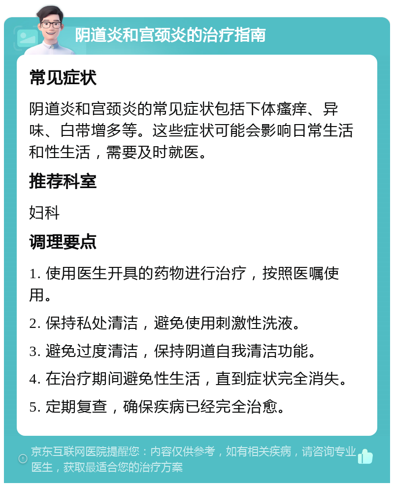 阴道炎和宫颈炎的治疗指南 常见症状 阴道炎和宫颈炎的常见症状包括下体瘙痒、异味、白带增多等。这些症状可能会影响日常生活和性生活，需要及时就医。 推荐科室 妇科 调理要点 1. 使用医生开具的药物进行治疗，按照医嘱使用。 2. 保持私处清洁，避免使用刺激性洗液。 3. 避免过度清洁，保持阴道自我清洁功能。 4. 在治疗期间避免性生活，直到症状完全消失。 5. 定期复查，确保疾病已经完全治愈。