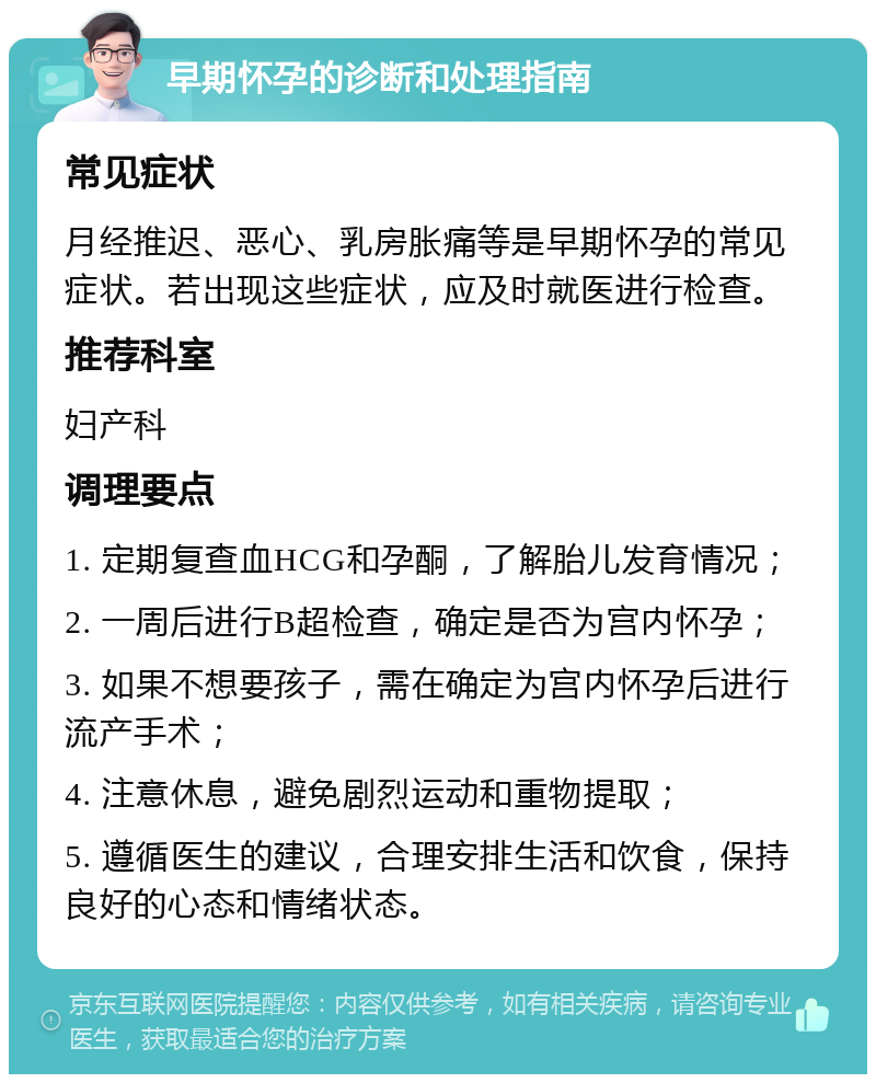 早期怀孕的诊断和处理指南 常见症状 月经推迟、恶心、乳房胀痛等是早期怀孕的常见症状。若出现这些症状，应及时就医进行检查。 推荐科室 妇产科 调理要点 1. 定期复查血HCG和孕酮，了解胎儿发育情况； 2. 一周后进行B超检查，确定是否为宫内怀孕； 3. 如果不想要孩子，需在确定为宫内怀孕后进行流产手术； 4. 注意休息，避免剧烈运动和重物提取； 5. 遵循医生的建议，合理安排生活和饮食，保持良好的心态和情绪状态。