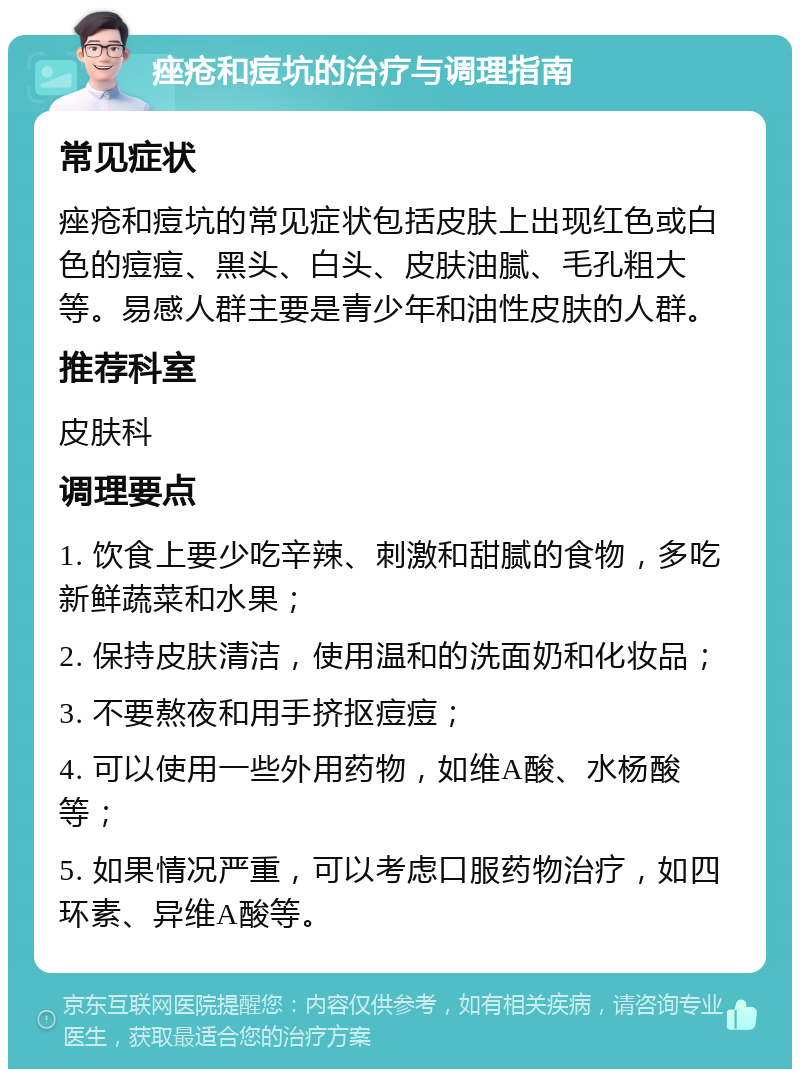 痤疮和痘坑的治疗与调理指南 常见症状 痤疮和痘坑的常见症状包括皮肤上出现红色或白色的痘痘、黑头、白头、皮肤油腻、毛孔粗大等。易感人群主要是青少年和油性皮肤的人群。 推荐科室 皮肤科 调理要点 1. 饮食上要少吃辛辣、刺激和甜腻的食物，多吃新鲜蔬菜和水果； 2. 保持皮肤清洁，使用温和的洗面奶和化妆品； 3. 不要熬夜和用手挤抠痘痘； 4. 可以使用一些外用药物，如维A酸、水杨酸等； 5. 如果情况严重，可以考虑口服药物治疗，如四环素、异维A酸等。