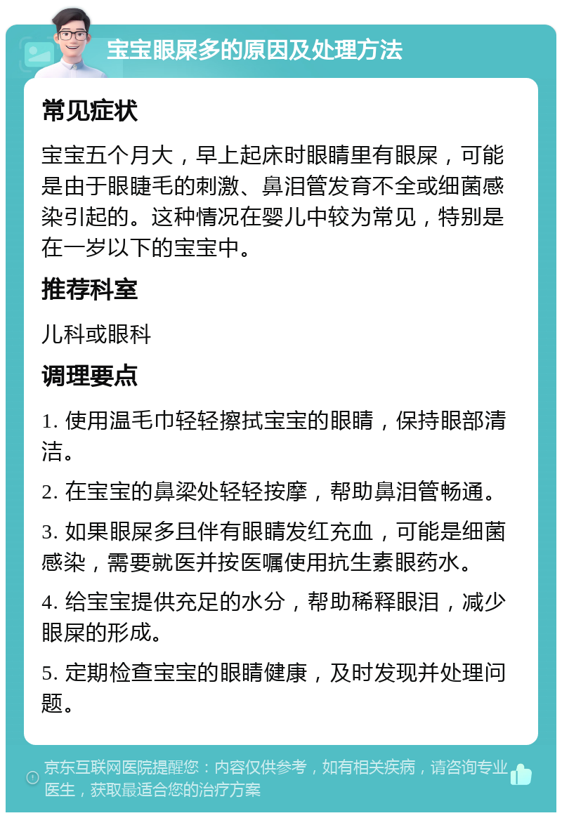 宝宝眼屎多的原因及处理方法 常见症状 宝宝五个月大，早上起床时眼睛里有眼屎，可能是由于眼睫毛的刺激、鼻泪管发育不全或细菌感染引起的。这种情况在婴儿中较为常见，特别是在一岁以下的宝宝中。 推荐科室 儿科或眼科 调理要点 1. 使用温毛巾轻轻擦拭宝宝的眼睛，保持眼部清洁。 2. 在宝宝的鼻梁处轻轻按摩，帮助鼻泪管畅通。 3. 如果眼屎多且伴有眼睛发红充血，可能是细菌感染，需要就医并按医嘱使用抗生素眼药水。 4. 给宝宝提供充足的水分，帮助稀释眼泪，减少眼屎的形成。 5. 定期检查宝宝的眼睛健康，及时发现并处理问题。