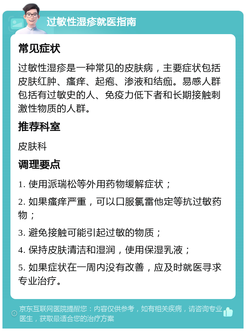 过敏性湿疹就医指南 常见症状 过敏性湿疹是一种常见的皮肤病，主要症状包括皮肤红肿、瘙痒、起疱、渗液和结痂。易感人群包括有过敏史的人、免疫力低下者和长期接触刺激性物质的人群。 推荐科室 皮肤科 调理要点 1. 使用派瑞松等外用药物缓解症状； 2. 如果瘙痒严重，可以口服氯雷他定等抗过敏药物； 3. 避免接触可能引起过敏的物质； 4. 保持皮肤清洁和湿润，使用保湿乳液； 5. 如果症状在一周内没有改善，应及时就医寻求专业治疗。