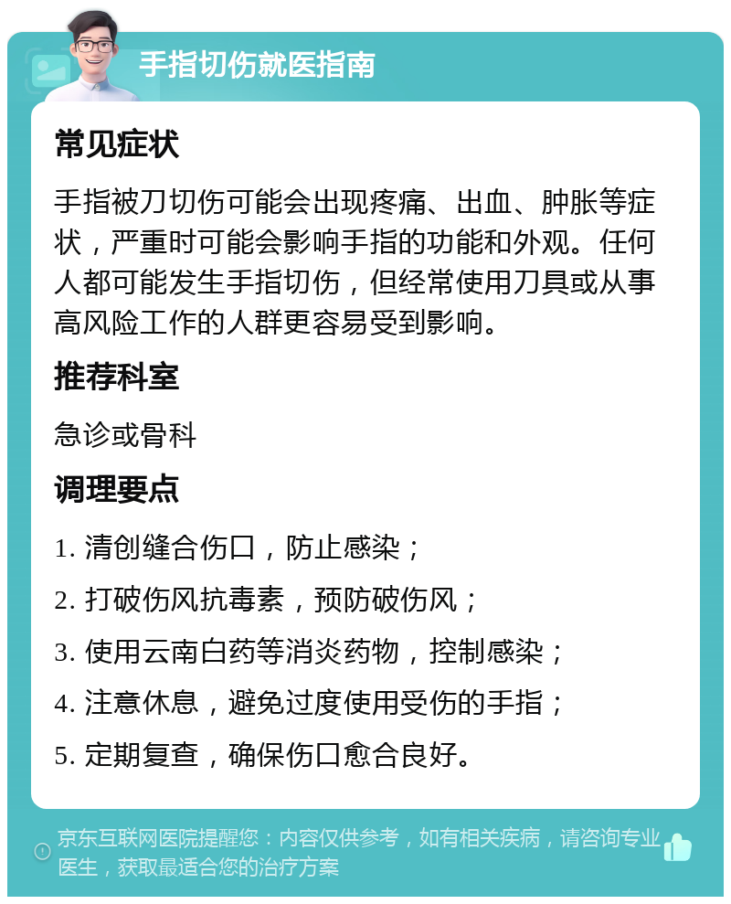 手指切伤就医指南 常见症状 手指被刀切伤可能会出现疼痛、出血、肿胀等症状，严重时可能会影响手指的功能和外观。任何人都可能发生手指切伤，但经常使用刀具或从事高风险工作的人群更容易受到影响。 推荐科室 急诊或骨科 调理要点 1. 清创缝合伤口，防止感染； 2. 打破伤风抗毒素，预防破伤风； 3. 使用云南白药等消炎药物，控制感染； 4. 注意休息，避免过度使用受伤的手指； 5. 定期复查，确保伤口愈合良好。