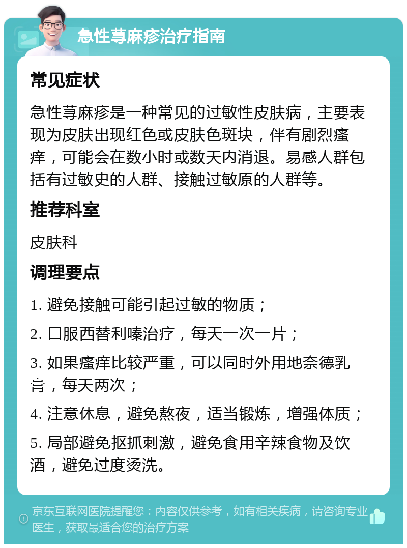 急性荨麻疹治疗指南 常见症状 急性荨麻疹是一种常见的过敏性皮肤病，主要表现为皮肤出现红色或皮肤色斑块，伴有剧烈瘙痒，可能会在数小时或数天内消退。易感人群包括有过敏史的人群、接触过敏原的人群等。 推荐科室 皮肤科 调理要点 1. 避免接触可能引起过敏的物质； 2. 口服西替利嗪治疗，每天一次一片； 3. 如果瘙痒比较严重，可以同时外用地奈德乳膏，每天两次； 4. 注意休息，避免熬夜，适当锻炼，增强体质； 5. 局部避免抠抓刺激，避免食用辛辣食物及饮酒，避免过度烫洗。