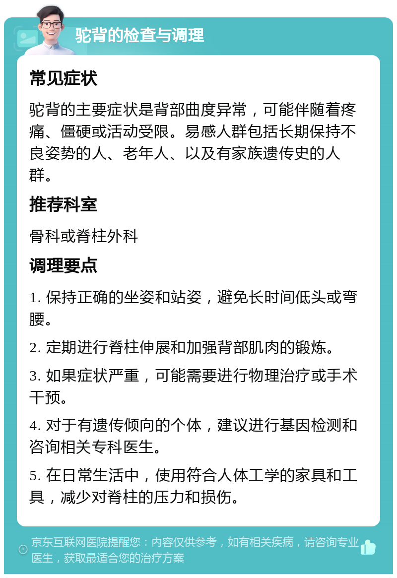 驼背的检查与调理 常见症状 驼背的主要症状是背部曲度异常，可能伴随着疼痛、僵硬或活动受限。易感人群包括长期保持不良姿势的人、老年人、以及有家族遗传史的人群。 推荐科室 骨科或脊柱外科 调理要点 1. 保持正确的坐姿和站姿，避免长时间低头或弯腰。 2. 定期进行脊柱伸展和加强背部肌肉的锻炼。 3. 如果症状严重，可能需要进行物理治疗或手术干预。 4. 对于有遗传倾向的个体，建议进行基因检测和咨询相关专科医生。 5. 在日常生活中，使用符合人体工学的家具和工具，减少对脊柱的压力和损伤。