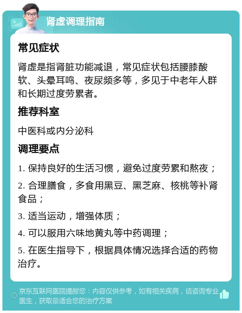 肾虚调理指南 常见症状 肾虚是指肾脏功能减退，常见症状包括腰膝酸软、头晕耳鸣、夜尿频多等，多见于中老年人群和长期过度劳累者。 推荐科室 中医科或内分泌科 调理要点 1. 保持良好的生活习惯，避免过度劳累和熬夜； 2. 合理膳食，多食用黑豆、黑芝麻、核桃等补肾食品； 3. 适当运动，增强体质； 4. 可以服用六味地黄丸等中药调理； 5. 在医生指导下，根据具体情况选择合适的药物治疗。