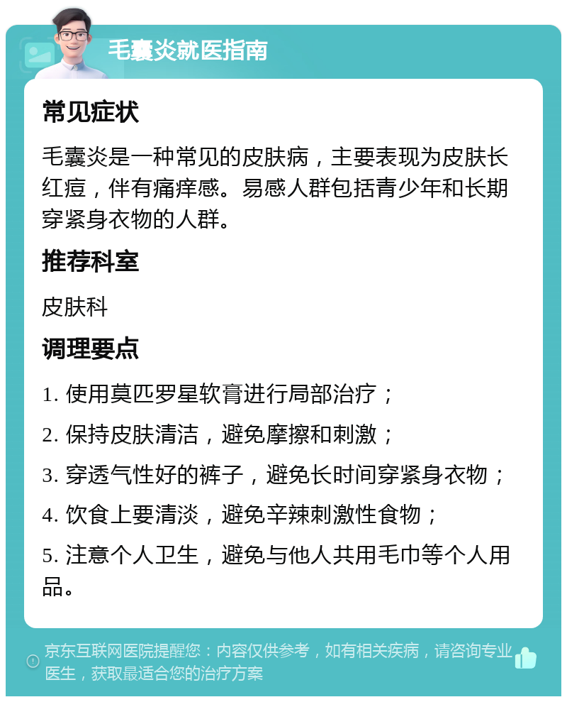 毛囊炎就医指南 常见症状 毛囊炎是一种常见的皮肤病，主要表现为皮肤长红痘，伴有痛痒感。易感人群包括青少年和长期穿紧身衣物的人群。 推荐科室 皮肤科 调理要点 1. 使用莫匹罗星软膏进行局部治疗； 2. 保持皮肤清洁，避免摩擦和刺激； 3. 穿透气性好的裤子，避免长时间穿紧身衣物； 4. 饮食上要清淡，避免辛辣刺激性食物； 5. 注意个人卫生，避免与他人共用毛巾等个人用品。