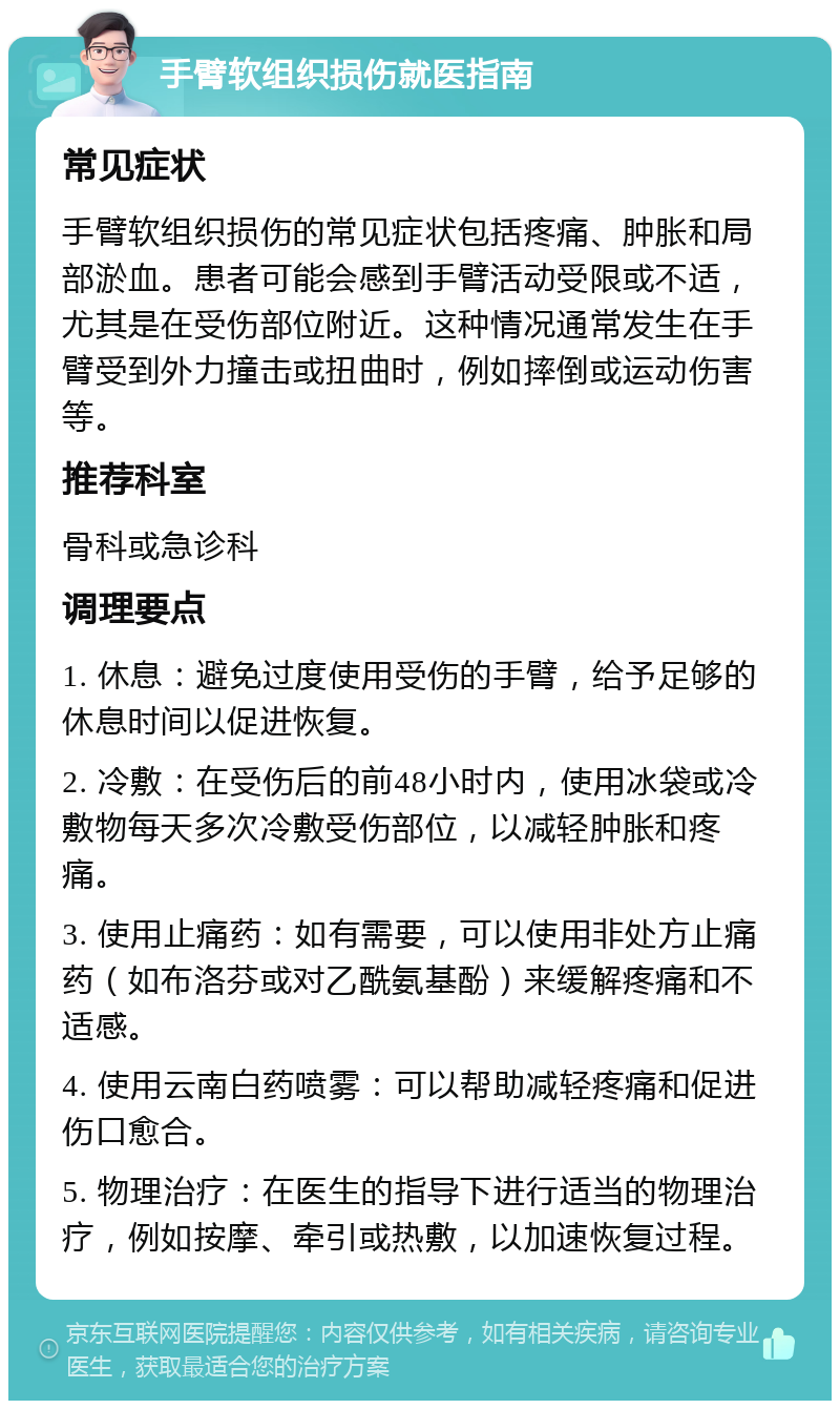 手臂软组织损伤就医指南 常见症状 手臂软组织损伤的常见症状包括疼痛、肿胀和局部淤血。患者可能会感到手臂活动受限或不适，尤其是在受伤部位附近。这种情况通常发生在手臂受到外力撞击或扭曲时，例如摔倒或运动伤害等。 推荐科室 骨科或急诊科 调理要点 1. 休息：避免过度使用受伤的手臂，给予足够的休息时间以促进恢复。 2. 冷敷：在受伤后的前48小时内，使用冰袋或冷敷物每天多次冷敷受伤部位，以减轻肿胀和疼痛。 3. 使用止痛药：如有需要，可以使用非处方止痛药（如布洛芬或对乙酰氨基酚）来缓解疼痛和不适感。 4. 使用云南白药喷雾：可以帮助减轻疼痛和促进伤口愈合。 5. 物理治疗：在医生的指导下进行适当的物理治疗，例如按摩、牵引或热敷，以加速恢复过程。