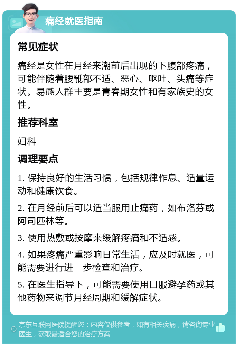 痛经就医指南 常见症状 痛经是女性在月经来潮前后出现的下腹部疼痛，可能伴随着腰骶部不适、恶心、呕吐、头痛等症状。易感人群主要是青春期女性和有家族史的女性。 推荐科室 妇科 调理要点 1. 保持良好的生活习惯，包括规律作息、适量运动和健康饮食。 2. 在月经前后可以适当服用止痛药，如布洛芬或阿司匹林等。 3. 使用热敷或按摩来缓解疼痛和不适感。 4. 如果疼痛严重影响日常生活，应及时就医，可能需要进行进一步检查和治疗。 5. 在医生指导下，可能需要使用口服避孕药或其他药物来调节月经周期和缓解症状。