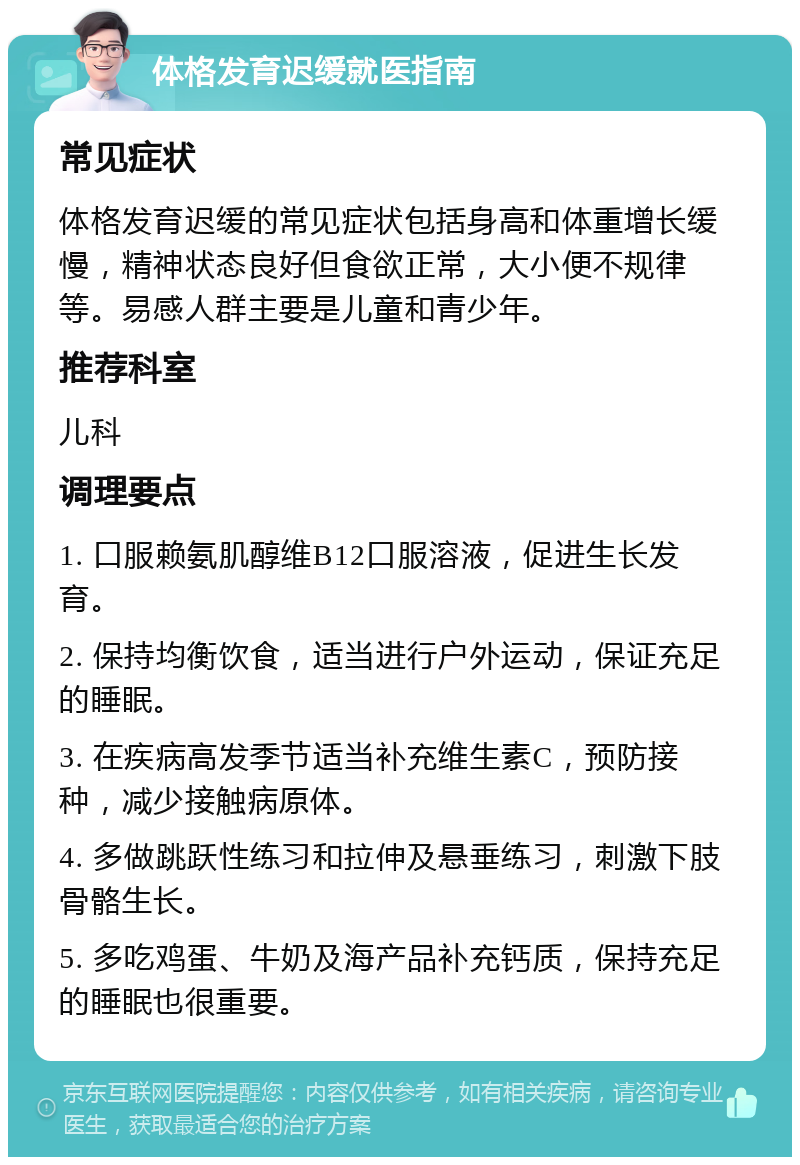 体格发育迟缓就医指南 常见症状 体格发育迟缓的常见症状包括身高和体重增长缓慢，精神状态良好但食欲正常，大小便不规律等。易感人群主要是儿童和青少年。 推荐科室 儿科 调理要点 1. 口服赖氨肌醇维B12口服溶液，促进生长发育。 2. 保持均衡饮食，适当进行户外运动，保证充足的睡眠。 3. 在疾病高发季节适当补充维生素C，预防接种，减少接触病原体。 4. 多做跳跃性练习和拉伸及悬垂练习，刺激下肢骨骼生长。 5. 多吃鸡蛋、牛奶及海产品补充钙质，保持充足的睡眠也很重要。