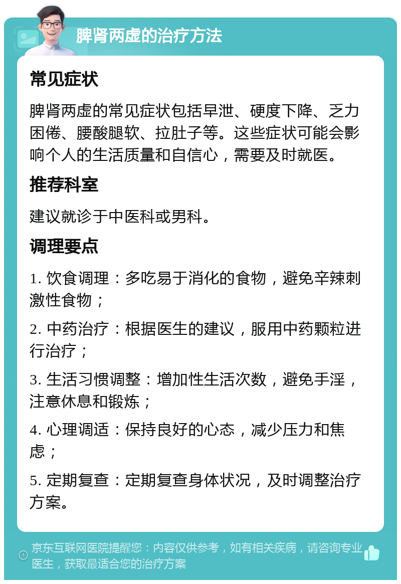 脾肾两虚的治疗方法 常见症状 脾肾两虚的常见症状包括早泄、硬度下降、乏力困倦、腰酸腿软、拉肚子等。这些症状可能会影响个人的生活质量和自信心，需要及时就医。 推荐科室 建议就诊于中医科或男科。 调理要点 1. 饮食调理：多吃易于消化的食物，避免辛辣刺激性食物； 2. 中药治疗：根据医生的建议，服用中药颗粒进行治疗； 3. 生活习惯调整：增加性生活次数，避免手淫，注意休息和锻炼； 4. 心理调适：保持良好的心态，减少压力和焦虑； 5. 定期复查：定期复查身体状况，及时调整治疗方案。