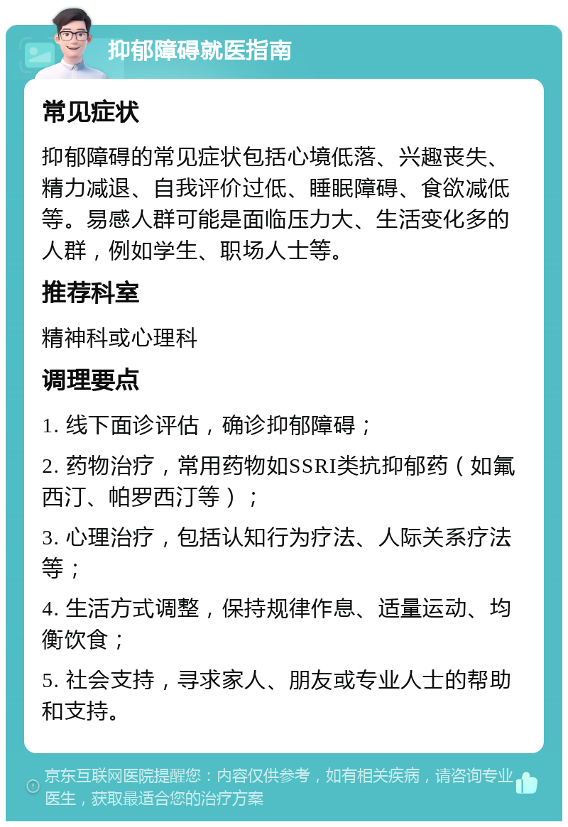 抑郁障碍就医指南 常见症状 抑郁障碍的常见症状包括心境低落、兴趣丧失、精力减退、自我评价过低、睡眠障碍、食欲减低等。易感人群可能是面临压力大、生活变化多的人群，例如学生、职场人士等。 推荐科室 精神科或心理科 调理要点 1. 线下面诊评估，确诊抑郁障碍； 2. 药物治疗，常用药物如SSRI类抗抑郁药（如氟西汀、帕罗西汀等）； 3. 心理治疗，包括认知行为疗法、人际关系疗法等； 4. 生活方式调整，保持规律作息、适量运动、均衡饮食； 5. 社会支持，寻求家人、朋友或专业人士的帮助和支持。