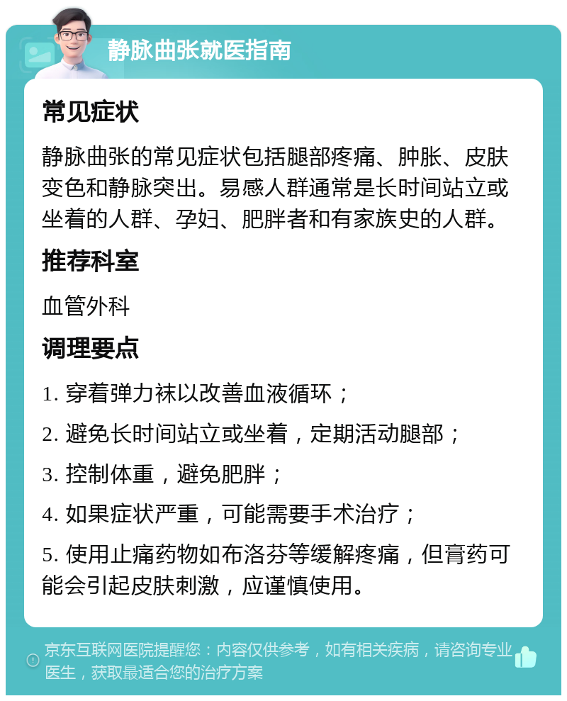 静脉曲张就医指南 常见症状 静脉曲张的常见症状包括腿部疼痛、肿胀、皮肤变色和静脉突出。易感人群通常是长时间站立或坐着的人群、孕妇、肥胖者和有家族史的人群。 推荐科室 血管外科 调理要点 1. 穿着弹力袜以改善血液循环； 2. 避免长时间站立或坐着，定期活动腿部； 3. 控制体重，避免肥胖； 4. 如果症状严重，可能需要手术治疗； 5. 使用止痛药物如布洛芬等缓解疼痛，但膏药可能会引起皮肤刺激，应谨慎使用。