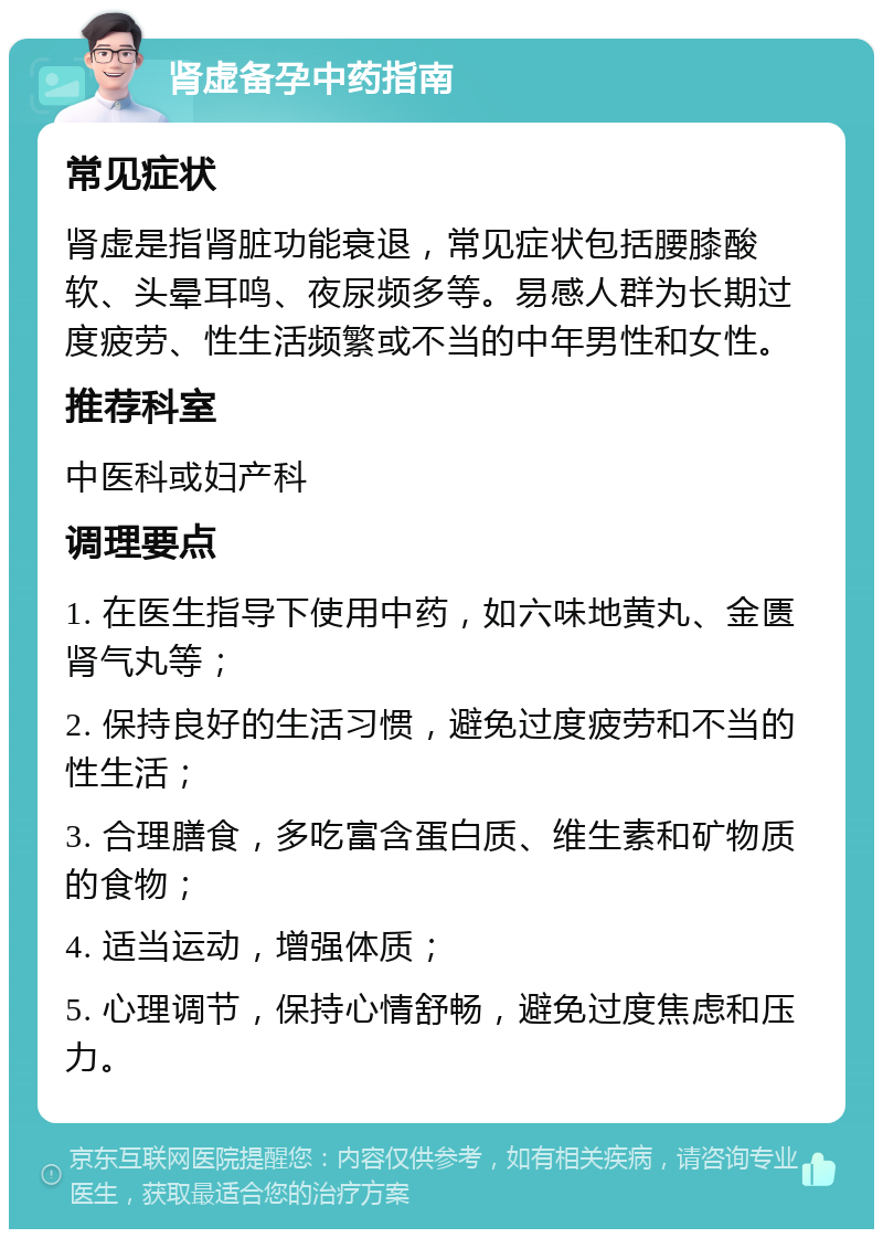 肾虚备孕中药指南 常见症状 肾虚是指肾脏功能衰退，常见症状包括腰膝酸软、头晕耳鸣、夜尿频多等。易感人群为长期过度疲劳、性生活频繁或不当的中年男性和女性。 推荐科室 中医科或妇产科 调理要点 1. 在医生指导下使用中药，如六味地黄丸、金匮肾气丸等； 2. 保持良好的生活习惯，避免过度疲劳和不当的性生活； 3. 合理膳食，多吃富含蛋白质、维生素和矿物质的食物； 4. 适当运动，增强体质； 5. 心理调节，保持心情舒畅，避免过度焦虑和压力。