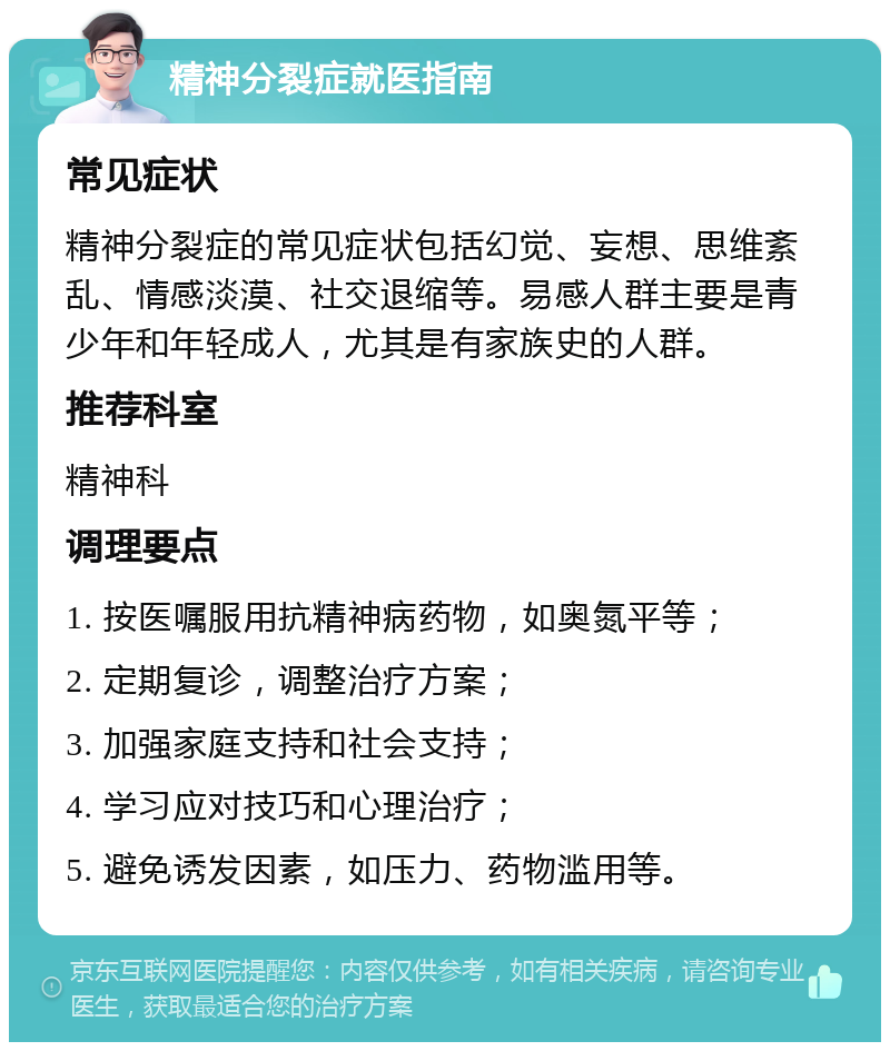 精神分裂症就医指南 常见症状 精神分裂症的常见症状包括幻觉、妄想、思维紊乱、情感淡漠、社交退缩等。易感人群主要是青少年和年轻成人，尤其是有家族史的人群。 推荐科室 精神科 调理要点 1. 按医嘱服用抗精神病药物，如奥氮平等； 2. 定期复诊，调整治疗方案； 3. 加强家庭支持和社会支持； 4. 学习应对技巧和心理治疗； 5. 避免诱发因素，如压力、药物滥用等。